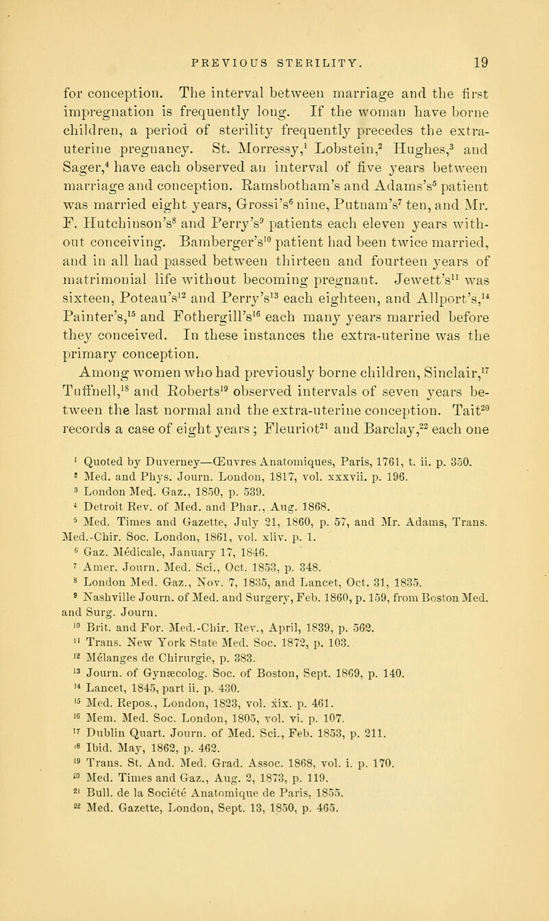 for conception. The interval between marriage and the first impregnation is frequently long. If the woman have borne children, a period of sterility frequently precedes the extra- uterine pregnancy. St. Morressy/ Lobstein,^ Hughes,^ and Sager,^ have each observed an interval of five years between marriage and conception. Ramsbotham's and AdamsV patient was married eight years, Grossi's^ nine, Putnam's^ ten, and Mr. F. Hutchinson's^ and PerryV patients each eleven years with- out conceiving. Bamberger's' patient had been twice married, and in all had passed between thirteen and fourteen j-ears of matrimonial life without becoming pregnant. Jewett's^^ was sixteen, Poteau's'^ and Perry's'^ each eighteen, and Allport's,'-* Painter's,^^ and Fothergill's'^ each many years married before they conceived. In these instances the extra-uterine was the primary conception. Among women who had previously borne children, Sinclair,^'' TufFnell,^^ and Roberts'^ observed intervals of seven years be- tween the last normal and the extra-uterine conception. Tait^ records a case of eight years ; Fleuriot^^ and Barclay,2^ each one ' Quoted by Duverney—(Euvres Anatomiques, Paris, 1761, t. ii. p. 350. * Med. and Phys. Journ. London, 1817, vol. xxxvii. p. 196. 3 London Med. Gaz., 1850, p. 539. ^ Detroit Rev. of Med. and Phar., Aug. 1868. ^ Med. Times and Gazette, July 31, 1860, p. 57, and Mr. Adams, Trans. Med.-Chir. Soc. London, 1861, vol. xliv. p. 1. 5 Gaz. Medicale, January 17, 1846. ' Amer. Journ. Med. Sci., Oct. 1853, p. 348. s London Med. Gaz., Nov. 7, 1835, and Lancet, Oct. 31, 1835. ' Nashville Journ. of Med. and Surgery, Feb. 1860, p. 159, from Boston Med. and Surg. Journ. > Brit, and For. Med.-Chir. Rev., April, 1839, p. 562.  Trans. New York State Med. Soc. 1872, p. 103. '2 Melanges de Chirurgie, p. 383. '3 Journ. of Gynsecolog. Soc. of Boston, Sept. 1869, p. 140. '* Lancet, 1845, part ii. p. 430. '5 Med. Repos., London, 1823, vol. xix. p. 461. 's Mem. Med. Soc. London, 1805, vol. vi. p. 107. '7 Dublin Quart. Journ. of Med. Sci., Feb. 1853, p. 211. '8 Ibid. May, 1862, p. 462. 's Trans. St. And. Med. Grad. Assoc. 1868, vol. i. p. 170. ^0 Med. Times and Gaz., Aug. 2, 1873, p. 119. 2' Bull, de la Societe Anatomique de Paris, 1855. 22 Med. Gazette, London, Sept. 13, 1850, p. 465.