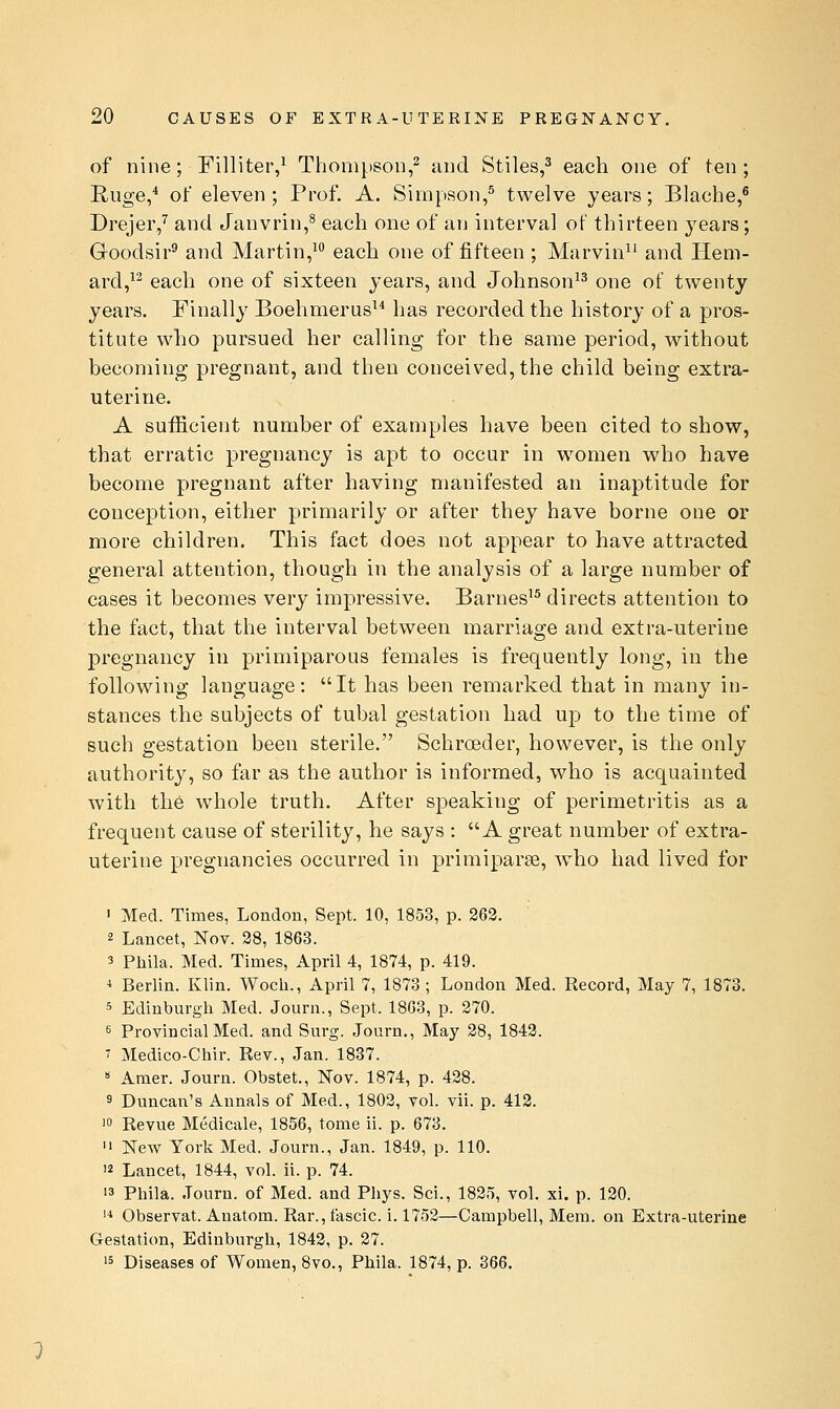 of nine; Filliter,^ Thompson,^ and Stiles,^ each one of ten ; Euge,* of eleven ; Prof. A. Simpson,^ twelve years; Blache,^ Drejer/ and Janvrin,^ each one of an interval of thirteen years; Goodsir^ and Martin,^ each one of fifteen ; Marvin^' and Hem- ard,^^ each one of sixteen years, and Johnson^^ one of twenty years. Finally Boehmerus has recorded the history of a pros- titute who pursued her calling for the same period, without becoming pregnant, and then conceived, the child being extra- uterine. A sufficient number of examples have been cited to show, that erratic pregnancy is apt to occur in women who have become pregnant after having manifested an inaptitude for conception, either primarily or after they have borne one or more children. This fact does not appear to have attracted general attention, though in the analysis of a large number of cases it becomes very impressive. Barnes'^ directs attention to the fact, that the interval between marriage and extra-uterine pregnancy in primiparous females is frequently long, in the following language: It has been remarked that in many in- stances the subjects of tubal gestation had up to the time of such gestation been sterile. Schroeder, however, is the only authority, so far as the author is informed, who is acquainted with the whole truth. After speaking of perimetritis as a frequent cause of sterility, he says : A great number of extra- uterine pregnancies occurred in primiparse, who had lived for ' Med. Times, London, Sept. 10, 1853, p. 263. 2 Lancet, Nov. 28, 1863. 3 Phila. Med. Times, April 4, 1874, p. 419. i Berlin. Klin. Woch., April 7, 1873 ; London Med. Record, May 7, 1873. 5 Edinburgh Med. Journ., Sept. 18G3, p. 270. 6 Provincial Med. and Surg. Journ., May 28, 1843. 7 Medico-Ciiir. Rev., Jan. 1837. » Amer. Journ. Obstet., Nov. 1874, p. 438. 9 Duncan's Annals of Med., 1803, vol. vii. p. 413. 1° Revue Medicale, 1856, tome ii. p. 673. '1 New York Med. Journ., Jan. 1849, p. 110. 12 Lancet, 1844, vol. ii. p. 74. '3 Pliila. Journ. of Med. and Phys. Sci., 1825, vol. xi. p. 120. '^ Observat. Anatom. Rar., fascic. i. 1752—Campbell, Mem. on Extra-uterine Gestation, Edinburgh, 1842, p. 27. 15 Diseases of Women, 8vo., Phila. 1874, p. 366.