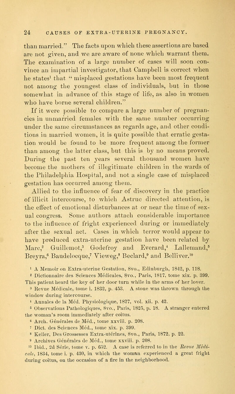 than married. The facts upon which these assertions are based are not g-iven, and we are aware of none which warrant them. The examination of a large number of cases will soon con- vince an impartial investigator, that Campbell is correct when he states^ that  misplaced gestations have been most frequent not among the youngest class of individuals, but in those somewhat in advance of this stage of life, as also in women who have borne several children. If it were possible to compare a large number of pregnan- cies in unmarried females with the same number occurring under the same circumstances as regards age, and other condi- tions in married women, it is quite possible that erratic gesta- tion would be found to be more frequent among the former than among the latter class, but this is by no means proved. During the past ten years several thousand women have become the mothers of illegitimate children in the wards of the Philadelphia Hospital, and not a single case of misplaced gestation has occurred among them. Allied to the influence of fear of discovery in the practice of illicit intercourse, to Avhich Astruc directed attention, is the efl'ect of emotional disturbances at or near the time of sex- ual congress. Some authors attach considerable importance to the influence of fright experienced during or immediately after the sexual act. Cases in which terror would appear to have produced extra-uterine gestation have been related by Marc,^ Guillemot,^ Godefroy and Everard,^ Lallemand,^ Breyra,^ Baudelocque,^ Vieweg,^ Beclard,^ and Belliver.'^ ' A Memoir on Extra-uterine Gestation, 8vo., Edinburgh, 1842, p. 118. 2 Dictionnaire des Sciences Medicales, 8yo., Paris, 1817, tome xix. p. 399. This patient heard the key of her door turn while in the arms of her lover. 3 Revue Medicale, tome i. 1832, p. 453. A stone was thrown tlirough the window during intercourse. 1 Ann ales de la Med. Physiologique, 1827, vol. xii. p. 43. 5 Observations Pathologiques, 8vo., Paris, 1825, p. 18. A stranger entered the woman's room immediately after coitus. s Arch. Generales de Med., tome xxviii. p. 208. 7 Diet, des Sciences Med., tome xix. p. 399. s Keller, DesGrossesses Extra-uterines, 8vo., Paris, 1872, p. 22. 3 Archives Generales de Med., tome xxviii. p. 208. '° Ibid., 2d Serie, tome v. p. 652. A case is referred to in the Bevue Iledi- eale, 1834, tome i. p. 430, in which the woman experienced a great fright during coitus, on the occasion of a fire in the neighborhood.