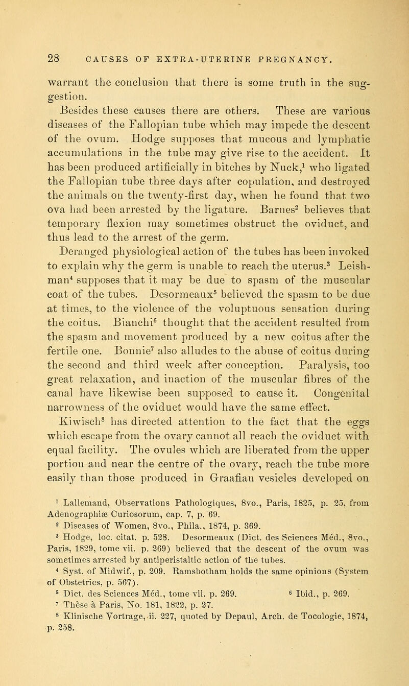 warrant the conclusion that there is some truth in the sug- gestion. Besides these causes there are others. These are various diseases of the Fallopian tube which may impede the descent of the ovum. Hodge supposes that mucous and lymphatic accumulations in the tube may give rise to the accident. It has been produced artificially in bitches by ISTuck,^ who ligated the Fallopian tube three days after copulation, and destroyed the animals on the twenty-first day, when he found that two ova had been arrested by the ligature. Barnes^ believes that temporary flexion may sometimes obstruct the oviduct, and thus lead to the arrest of the germ. Deranged physiological action of the tubes has been invoked to explain why the germ is unable to reach the uterus.^ Leish- man* supposes that it may be due to spasm of the muscular coat of the tubes. Desormeaux^ believed the spasm to be due at times, to the violence of the voluptuous sensation during the coitus. Bianchi^ thought that the accident resulted from the spasm and movement produced by a new coitus after the fertile one. Bonnie^ also alludes to the abuse of coitus during the second and third week after conception. Paralysis, too great relaxation, and inaction of the muscular fibres of the canal have likewise been supposed to cause it. Congenital narrowness of the oviduct would have the same efi:ect. Kiwisch^ has directed attention to the fact that the eggs which escape from the ovary cannot all reach the oviduct with equal facility. The ovules which are liberated from the upper portion and near the centre of the ovary, reach the tube more easily than those produced in G-raafian vesicles developed on ' Lallemand, Observations Pathologiques, 8vo., Paris, 1825, p. 25, from Adenographise Curiosorum, cap. 7, p. 69. 2 Diseases of Women, Bvo., Phila., 1874, p. 369. 3 Hodge, loc. citat. p. 528. Desormeaux (Diet, des Sciences Med., 8vo., Paris, 1829, tome vii. p. 269) believed tbat the descent of the ovum was sometimes arrested by antiperistaltic action of the tubes. ^ Syst. of Midwif., p. 209. Ramsbotham holds the same opinions (System of Obstetrics, p. 567). 5 Diet, des Sciences Med., tome vii. p. 269. s Ibid., p. 269. ^ These a Paris, No. 181, 1822, p. 27. ^ Klinische Vortrage, ii. 227, quoted by Depaul, Arch, de Tocologie, 1874, p. 258.