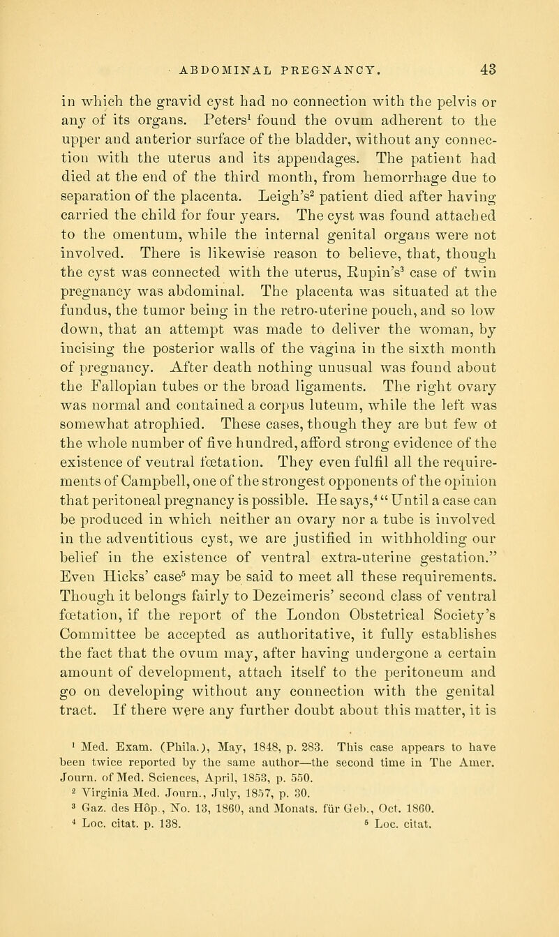 in which the gravid cyst had no connection with the pelvis or any of its organs. Peters^ found the ovum adherent to the upper and anterior surface of the bladder, without any connec- tion with the uterus and its appendages. The patient had died at the end of the third month, from hemorrhage due to separation of the placenta. Leigh's^ patient died after having carried the child for four years. The cyst was found attached to the omentum, while the internal genital organs were not involved. There is likewise reason to believe, that, though the cyst was connected with the uterus, RupinV case of twin pregnancy was abdominal. The placenta was situated at the fundus, the tumor being in the retro-uterine pouch, and so low down, that an attempt was made to deliver the woman, by incising the posterior walls of the vagina in the sixth month of pregnancy. After death nothing unusual was found about the Fallopian tubes or the broad ligaments. The right ovary was normal and contained a corpus luteum, while the left Avas somewhat atrophied. These cases, though they are but few ot the whole number of five hundred, afford strong evidence of the existence of ventral foetation. They even fulfil all the require- ments of Campbell, one of the strongest opponents of the opinion that peritoneal pregnancy is possible. He says,^ Until a case can be produced in which neither an ovary nor a tube is involved in the adventitious cyst, we are justified in withholding our belief in the existence of ventral extra-uterine gestation. Even Hicks' case^ may be said to meet all these requirements. Though it belongs fairly to Dezeimeris' second class of ventral foetation, if the report of the London Obstetrical Society's Committee be accepted as authoritative, it fully establishes the fact that the ovum may, after having undergone a certain amount of development, attach itself to the peritoneum and go on developing without any connection with the genital tract. If there were any further doubt about this matter, it is ' Med. Exam. (Phila.), May, 1848, p. 283. This case appears to have been twice reported by the same author—the second time in The Amer. Journ. of Med. Sciences, April, 1853, p. 550. 2 Virginia Med. Journ., July, 1857, p. 30. 3 Gaz. des Hop,, No. 13, 1860, and Monats. fiir Geb., Oct. ISGO. ■* Loc. citat. p. 138. ^ Lqc. citat.