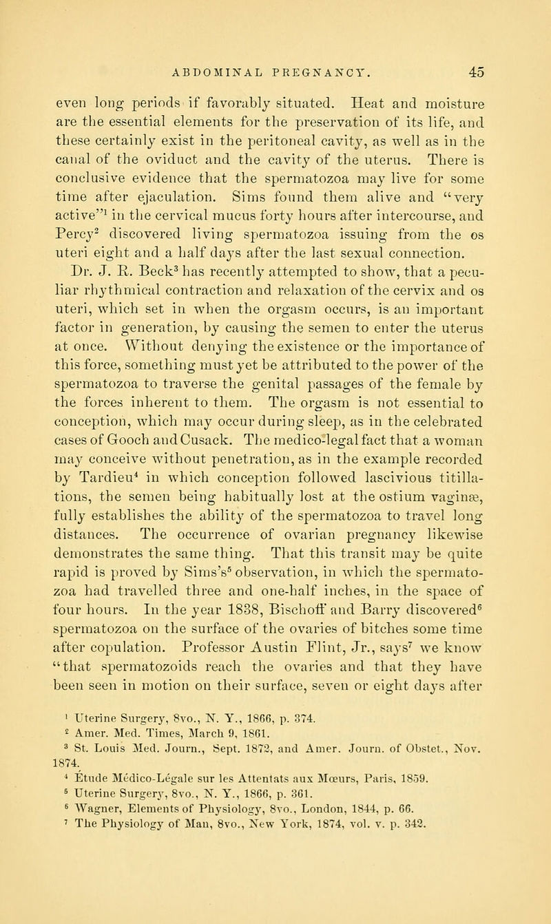 even long periods if favorably situated. Heat and moisture are the essential elements for the preservation of its life, and these certainly exist in the peritoneal cavity, as well as in the canal of the oviduct and the cavity of the uterus. There is conclusive evidence that the spermatozoa may live for some time after ejaculation. Sims found them alive and very active^ in the cervical mucus forty hours after intercourse, and Percy^ discovered living spermatozoa issuing from the os uteri eight and a half days after the last sexual connection. Dr. J. R. Beck^ has recently attempted to show, that a pecu- liar rh^^thmical contraction and relaxation of the cervix and os uteri, which set in when the orgasm occurs, is an important factor in generation, by causing the semen to enter the uterus at once. Without denying the existence or the importance of this force, something must yet be attributed to the power of the spermatozoa to traverse the genital passages of the female by the forces inherent to them. The orgasm is not essential to conception, which may occur during sleep, as in the celebrated cases of Gooch andCusack. The medico-legal fact that a woman may conceive without penetration, as in the example recorded by Tardieu^ in which conception followed lascivious titilla- tions, the semen being habitually lost at the ostium vaginas, fully establishes the ability of the spermatozoa to travel long distances. The occurrence of ovarian pregnancy likewise demonstrates the same thing. That this transit may be quite rapid is proved by Sims's^ observation, in which the spermato- zoa had travelled three and one-half inches, in the space of four hours. In the year 1838, Bischoff and Barry discovered^ spermatozoa on the surface of the ovaries of bitches some time after copulation. Professor Austin Flint, Jr., says^ we know that spermatozoids reach the ovaries and that they have been seen in motion on their surface, seven or eight days after ' Uterine Surgery, 8vo., N. Y., 1866, p. 374. 2 A.mer. Med. Times, March 9, 1861. ^ St. Louis Med. Journ., Sept. 1872, and Amer. Journ. of Obstet., Nov. 1874.^ * Etnde Medico-Legale sur les Attentats aux Moeurs, Paris, 1859. 5 Uterine Surgery, 8vo., N. Y., 1866, p. 861. 6 Wagner, Elements of Physiology, 8yo., London, 1844, p. 66. ' The Physiology of Man, 8vo., New York, 1874, vol. v. p. 342,
