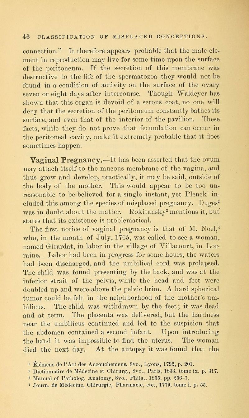 connection. It therefore appears probable that the male ele- ment in reproduction may live for some time upon the surface of the peritoneum. If the secretion of this membrane was destructive to the life of the spermatozoa they would not be found in a condition of activity on the surface of the ovary seven or eight days after intercourse. Though Waldeyer has shown that this organ is devoid of a serous coat, no one will deny that the secretion of the peritoneum constantly bathes its surface, and even that of the interior of the pavilion. These facts, while they do not prove that fecundation can occur in the peritoneal cavity, make it extremely probable that it does sometimes happen. Vaginal Pregnancy.—It has been asserted that the ovum may attach itself to the mucous membrane of the vagina, and thus grow and develop, practically, it may be said, outside of the body of the mother. This would appear to be too un- reasonable to be believed for a single instant, yet Plenck^ in- cluded this among the species of misplaced pregnancy. Duges^ was in doubt about the matter. Rokitansky^ mentions it, but states that its existence is problematical. The first notice of vaginal pregnancy is that of M. ISToel,* who, in the month of July, 1765, was called to see a woman, named Grirardat, in labor in the village of Yillacourt, in Lor- raine. Labor had been in progress for some hours, the waters had been discharged, and the umbilical cord was prolapsed. The child was found presenting by the back, and was at the inferior strait of the pelvis, while the head and feet were doubled up and were above the pelvic brim. A hard spherical tumor could be felt in the neighborhood of the mother's um- bilicus. The child was withdrawn by the feet; it was dead and at term. The placenta was delivered, but the hardness near the umbilicus continued and led to the suspicion that the abdomen contained a second infant. Upon introducing the hand it was impossible to find the uterus. The woman died the next day. At the autopsy it was found that the ' Elemens de I'Art des Accoucliemens, 8vo., Lyons, 1793, p. 201. 2 Dictionnaire de Medeciiie et Chirurg., 8vo., Paris, 1833, tome ix. p. 317. 3 Manual of Patholog. Anatomy, 8vo., Phila., 1855, pp. 256-7. * Jouru. de Medecine, Cliirurgie, Pharmacie, etc., 1779, tome i. p. 55.