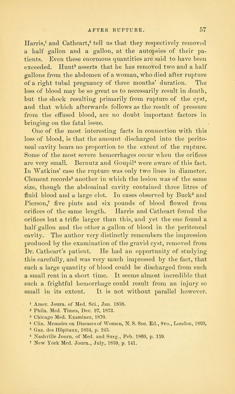 Harris,^ and Catheart,^ tell us that they respectively removed a half gallon and a gallon, at the autopsies of their pa- tients. Even these enormous quantities are said to have been exceeded. Hunt^ asserts that he has removed two and a half gallons from the abdomen of a woman, who died after rupture of a right tubal pregnancy of three months' duration. The loss of blood may be so great as to necessarily result in death, but the shock resulting primarily from rupture of the cyst, and that which afterwards follows as the result of pressure from the effused blood, are no doubt important factors in bringing on the fatal issue. One of the most interesting facts in connection with this loss of blood, is that the amount discharged into the perito- neal cavity bears no proportion to the extent of the rupture. Some of the most severe hemorrhages occur when the orifices are very small. Bernutz and GoupiP were aware of this fact. In Watkins' case the rapture was only two lines in diameter. Clement records^ another in which the lesion was of the same size, though the abdominal cavity contained three litres of fluid blood and a large clot. In cases observed by Buck^ and Pierson,^ five pints and six pounds of blood flowed from oriflces of the same length. Harris and Cathcart found the orifices but a trifle larger than this, and yet the one found a half gallon and the other a gallon of blood in the peritoneal cavity. The author very distinctly remembers the impression produced by the examination of the gravid cyst, removed from Dr. Cathcart's patient. He had an opportunity of studying this carefully, and was very much impressed by the fact, that such a large quantity of blood could be discharged from such a small rent in a short time. It seems almost incredible that such a frightful hemorrhage could result from an injury so small in its extent. It is not without parallel however. ' Amer. Journ. of Med. Sci., Jan. 1858. 2 Phila. Med. Times, Dec. 27, 1873. 3 Chicago Med. Examiner, 1870. * Clin. Memoirs on Diseases of Women, N. S. Soc. Ed., 8vo., London, 18G0. 5 Gaz. des PISpitaux, 1834, p. 345. K Nasliville Journ. of Med. and Surg., Feb. 1860, p. 159. 1 New York Med. Journ., July, 1859, p. 141,