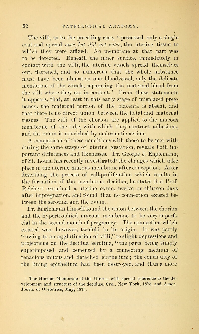 Tl'ie villi, as in the preceding case,  possessed only a single coat and spread over^ but did not enter, the uterine tissue to which they were affixed. I^o membrane at that part was to be detected. Eeneath the inner surface, immediately in contact with the villi, the uterine vessels spread themselves out, flattened, and so numerous that the whole substance must have been almost as one bloodvessel, only the delicate membrane of the vessels, separating the maternal blood from the villi where they are in contact. From these statements it appears, that, at least in this early stage of misplaced preg- nancy, the maternal portion of the placenta is absent, and that there is no direct union between the foetal and maternal tissues. The villi of the chorion are applied to the mucous membrane of the tube, with which they contract adhesions, and the ovum is nourished by endosmotic action. A comparison of these conditions with those to be met with during the same stages of uterine gestation, reveals both im- portant difterences and likenesses. Dr. George J. Englemann, of St. Louis, has recently investigated^ the changes which take place in the uterine mucous membrane after conception. After describing the process of cell-proliferation which results in the formation of the membrana decidua, he states that Prof. Reichert examined a uterine ovum, twelve or thirteen days after impregnation, and found that no connection existed be- tween the serotina and the ovum. Dr. Englemann himself found the union between the chorion and the hypertrophied mucous membrane to be very superfi- cial in the second month of pregnancy. The connection which existed was, however, twofold in its origin. It was partly  owing to an agglutination of villi, to slight depressions and projections on the decidua serotina,  the parts being simply superimposed and cemented by a connecting medium of tenacious mucus and detached epithelium ; the continuity of the lining epithelium had been destroyed, and thus a more ' The Mucous Membrane of the Uterus, with special reference to the de- velopment and structure of the deciduse, 8vo., New York, 1875, and Amer. Journ. of Obstetrics, May, 1875.