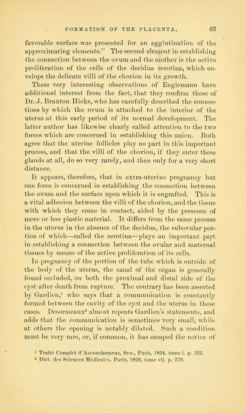 favorable surface was presented for an agglutination of the approximating elements. The second element in establishing the connection between the ovum and the mother is the active proliferation of the cells of the decidua serotina, which en- velops the delicate villi of the chorion in its growth. These very interesting observations of Englemann have additional interest from the fact, that they confirm those of Dr. J. Braxton Hicks, who has carefully described the connec- tions by which the ovum is attached to the interior of the uterus at this early period of its normal development. The latter author has likewise clearly called attention to the two forces which are concerned in establishing this union. Both agree that the uterine follicles play no part in this important process, and that the villi of the chorion, if they enter these glands at all, do so very rarely, and then only for a very short distance. It appears, therefore, that in extra-uterine pregnancy but one force is concerned in establishing the connection between the ovum and the surface upon which it is engrafted. This is a vital adhesion between the villi of the chorion, and the tissue with which they come in contact, aided by the presence of more or less plastic material. It dilfers from the same process in the uterus in the absence of the decidua, the subovular por- tion of which—called the serotina—plays an important part in establishing a connection between the ovular and maternal tissues by means of the active proliferation of its cells. In pregnancy of the portion of the tube which is outside of the body of the uterus, the canal of the organ is generally found occluded, on both the proximal and distal side of the cyst after death from rupture. The contrary has been asserted by Gardien,^ who says that a communication is constantly formed between the cavity of the cyst and the uterus in these cases. Desormeaux^ almost repeats Gardien's statements, and adds that the communication is sometimes very small, while at others the opening is notably dilated. Such a condition must be very rare, or, if common, it has escaped the notice of ' Traite Complet d'Accouchemens, 8vo., Paris, 1824, tome i. p. 523.