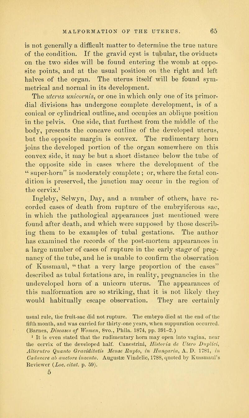 is not generally a difficult matter to determine the true nature of the condition. If the gravid cyst is tubular, the oviducts on the two sides will be found entering the womb at oppo- site points, and at the usual position on the right and left halves of the organ. The uterus itself will be found sym- metrical and normal in its development. The uterus unico?mis, or one in which only one of its primor- dial divisions has undergone complete development, is of a conical or cylindrical outline, and occupies an oblique position in the pelvis. One side, that furthest from the middle of the body, presents the concave outline of the developed uterus, but the opposite margin is convex. The rudimentary horn joins the developed portion of the organ somewhere on this convex side, it may be but a short distance below the tube of the opposite side in cases where the development of the  super-horn is moderately complete ; or, where the foetal con- dition is preserved, the junction may occur in the region of the cervix.^ Ingleby, Selwyn, Day, and a number of others, have re- corded cases of death from rupture of the embryiferous sac, in which the pathological appearances just mentioned were found after death, and which were supposed by those describ- ing them to be examples of tubal gestations. The author has examined the records of the post-mortem appearances in a large number of cases of rupture in the early stager of preg- nancy of the tube, and he is unable to confirm the observation of Kussmaul,  that a very large proportion of the cases described as tubal foetations are, in reality, pregnancies in the undeveloped horn of a unicorn uterus. The appearances of this malformation are so striking, that it is not likely they would habitually escape observation. They are certainly usual rule, the fruit-sac did not rupture. The embryo died at the end of the fifth month, and was carried for thirty-one j'ears, when suppuration occurred. (Barnes, Diseases of Women, 8vo., Phila. 1874, pp. 391-2.) ' It is even stated that the rudimentary horn may open into vagina, near the cervix of the developed half. Canestrini, Historia de Utero Buplici, AUerutro Quanto Graviditatis Mense Rupto, in Hungaria, A. D. 1781, in Gadavere ah auctore invento. Augustse Vindelic, 1788, quoted by Kussmaul's Reviewer (Loc. citat. p. 59). 5