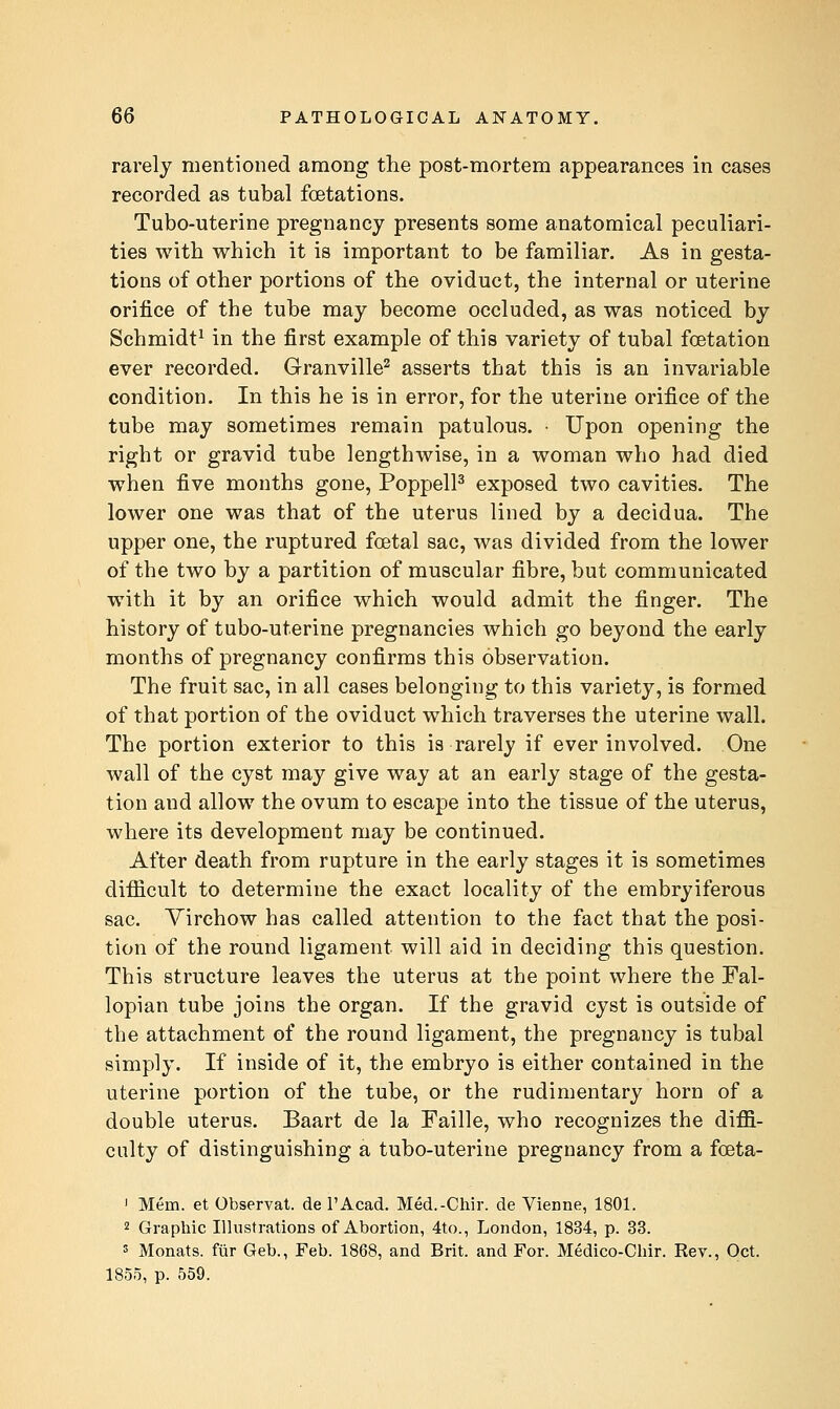 rarely mentioned among tlie post-mortem appearances in cases recorded as tubal foetations. Tubo-uterine pregnancy presents some anatomical peculiari- ties with which it is important to be familiar. As in gesta- tions of other portions of the oviduct, the internal or uterine orifice of the tube may become occluded, as was noticed by Schmidt^ in the first example of this variety of tubal fcetation ever recorded. Granville^ asserts that this is an invariable condition. In this he is in error, for the uterine orifice of the tube may sometimes remain patulous. • Upon opening the right or gravid tube lengthwise, in a woman who had died when five months gone, PoppelP exposed two cavities. The lower one was that of the uterus lined by a decidua. The upper one, the ruptured foetal sac, was divided from the lower of the two by a partition of muscular fibre, but communicated with it by an orifice which would admit the finger. The history of tubo-uterine pregnancies which go beyond the early months of pregnancy confirms this observation. The fruit sac, in all cases belonging to this variety, is formed of that portion of the oviduct which traverses the uterine wall. The portion exterior to this is rarely if ever involved. One wall of the cyst may give way at an early stage of the gesta- tion and allow the ovum to escape into the tissue of the uterus, where its development may be continued. After death from rupture in the early stages it is sometimes difficult to determine the exact locality of the embryiferous sac. Yirchow has called attention to the fact that the posi- tion of the round ligament will aid in deciding this question. This structure leaves the uterus at the point where the Fal- lopian tube joins the organ. If the gravid cyst is outside of the attachment of the round ligament, the pregnancy is tubal simply. If inside of it, the embryo is either contained in the uterine portion of the tube, or the rudimentary horn of a double uterus. Baart de la Faille, who recognizes the diffi- culty of distinguishing a tubo-uterine pregnancy from a foeta- ' Mem. et Observat. de I'Acad. Med.-Chir. de Vienne, 1801. 2 Graphic Illustrations of Abortion, 4to., London, 1834, p. 33. 5 Monats. fiir Geb., Feb. 1868, and Brit, and For. Medico-Cliir. Rev., Oct. 1855, p. 559.