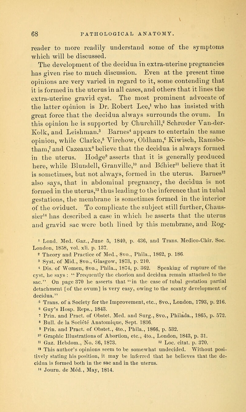 reader to more readily understand some of the symptoms which will be discussed. The development of the decidua in extra-uterine pregnancies has given rise to much discussion. Even at the present time opinions are very varied in regard to it, some contending that it is formed in the uterus in all cases, and others that it lines the extra-uterine gravid cyst. The most prominent advocate of the latter opinion is Dr. Robert Lee,^ who has insisted with great force that the decidua always surrounds the ovum. In this opinion he is supported by Churchill,^ Schroeder Van-der- Kolk, and Leishman.^ Barnes* appears to entertain the same opinion, while Clarke,^ Yirchow, Oldham,^ Kiwisch, Ramsbo- tham,^and Cazeaux^ believe that the decidua is always formed in the uterus. Hodge^ asserts that it is generally produced here, while Blundell, Granville,^' and Behier believe that it is sometimes, but not always, formed in the uterus. Barnes'^ also says, that in abdominal pregnancy, the decidua is not formed in the uterus,'^ thus leading to the inference that in tubal gestations, the membrane is sometimes formed in the interior of the oviduct. To complicate the subject still further, Chaus- sier^* has described a case in which he asserts that the uterus and gravid sac were both lined by this membrane, and Rog- ' Lond. Med. Gaz., June 5, 1840, p. 436, and Trans. Medico-Cliir. Soc. London, 1858, vol. xli. p. 137. 2 Theory and Practice of Med., 8vo., Phila., 1862, p. 186. 3 Syst. of Mid., 8yo., Glasgow, 1873, p. 210. * Dis. of Women, 8vo., Phila., 1874, p. 362. Speaking of rupture of the cyst, he says :  Frequently the chorion and decidua remain attached to the sac. On page 370 he asserts that in the case of tubal gestation partial detachment [of the ovum] is very easy, owing to the scanty development of decidua. 5 Trans, of a Society for the Improvement, etc., 8vo., Loudon, 1793, p. 216. 6 Guy's Hosp. Reps., 1843. 7 Prin. and Pract. of Obstet. Med. and Surg., 8vo., Philada., 1865, p. 572. 8 Bull, de la Societe Anatomique, Sept. 1836. s Prin. and Pract. of Obstet., 4to., Phila., 1866, p. 532. •° Graphic Illustrations of Abortion, etc., 4to., London, 1843, p. 31.  Gaz. Hebdom., No. 86, 1873. '^ Loc. citat. p. 370. ■ '* This author's opinions seem to be somewhat undecided. Without posi- tively stating his position, it may be inferred that he believes that the de- cidua is formed both in the sac and in the uterus. '^ Journ. de Med., May, 1814.