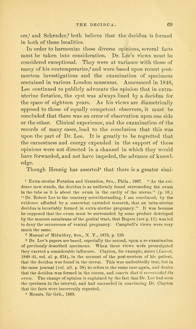 ers,^ and Schroeder,^ both believe that the decidua is formed in both of these localities. In order to harmonize these diverse opinions, several facts must be taken into consideration. Dr. Lee's views must be considered exceptional. They were at variance with those of many of his contemporaries,^ and were based upon recent post- mortem investigations and the examination of specimens contained in various London museums. Announced in 1840, Lee continued to publicly advocate the opinion that in extra- uterine foetation, the cyst was always lined by a decidua for the space of eighteen years. As his views are diametrically opposed to those of equally competent observers, it must be concluded that there was an error of observation upon one side or the other. Clinical experience, and the examination of the records of many cases, lead to the conclusion that this was upon the part of Dr. Lee. It is greatly to be regretted that the earnestness and energy expended in the support of these opinions were not directed in a channel in which they would have forwarded, and not have impeded, the advance of knowl- edge. Though Hennig has asserted'* that there is a greater simi- ■ Extra-uterine Foetation and Gestation, 8vo., Piiila., 1867. As the evi- dence now stands, tlie decidua is as uniformly found surrounding the ovum in the tube as it is about the ovum in the cavity of the uterus. (p. 10.)  Dr. Robert Lee to the contrary notwithstanding, I am convinced, by the evidence afforded by a somewhat extended research, that an intra-uterine decidua is invariably formed in extra-uterine pregnancy. It was because he supposed that the ovum must be surrounded by some product developed by the mucous membrane of the genital tract, that Rogers (see p. 17) was led to deny the occurrence of ventral pregnancy. Campbell's views were very much the same. 2 Manual of Midwifery, 8vo., N. Y., 1873, p. 130. 3 Dr. Lee's papers are based, especially the second, upon a re-examination of previously described specimens. When these views were promulgated they exerted a considerable influence. Clayton, for example, states {Lancet, 1840-41, vol. xl. p. 654), in the account of the post-mortem of his patient, that the decidua was found in the uterus. This was undoubtedly true, but in the same journal (vol. xli. p. 28) he refers to the same case again, and denies that the decidua was formed iu the uterus, and asserts thai it surrounded the ovum. The change of opinion is explained by the fact that Dr. Lee had seen the specimen in the interval, and had succeeded in convincing Dr. Clayton that the facts were incorrectly reported, * Monats. fiir Geb., 1869.