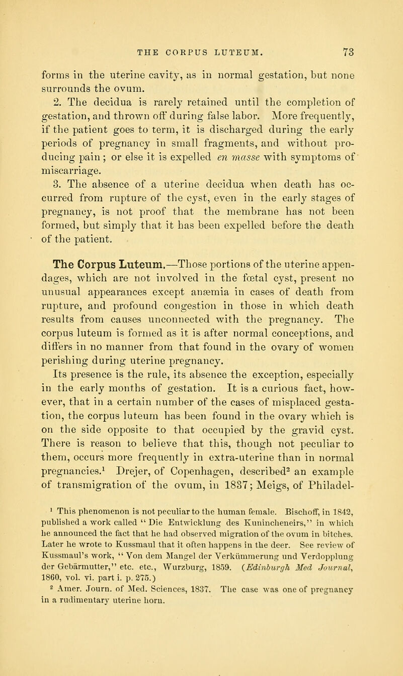 forms in the uterine cavity, as in normal gestation, but none surrounds the ovum. 2. The clecidua is rarely retained until the completion of gestation, and thrown ofl' during false labor. More frequently, if the patient goes to term, it is discharged during the early periods of pregnancy in small fragments, and without pro- ducing pain; or else it is expelled en masse with symptoms of miscarriage. 3. The absence of a uterine decidua when death has oc- curred from rupture of the cyst, even in the early stages of pregnancy, is not proof that the membrane has not been formed, but simply that it has been expelled before the death of the patient. The Corpus Luteum,—Those portions of the uterine appen- dages, which are not involved in the foetal cyst, present no unusual appearances except ansemia in cases of death from rupture, and profound congestion in those in which death results from causes unconnected with the pregnancy. The corpus luteum is formed as it is after normal conceptions, and differs in no manner from that found in the ovary of women perishing during uterine pregnancy. Its presence is the rule, its absence the exception, especially in the early months of gestation. It is a curious fact, how- ever, that in a certain number of the cases of misplaced gesta- tion, the corpus luteum has been found in the ovary which is on the side opposite to that occupied by the gravid cyst. There is reason to believe that this, though not peculiar to them, occurs more frequently in extra-uterine than in normal pregnancies.^ Drejer, of Copenhagen, described^ an example of transmigration of the ovum, in 1837; Meigs, of Philadel- ' This phenomenon is not peculiar to the human female. Bischoff, in 1843, published a work called Die Entwicklung des Kuuincheneirs, in which he announced the fact that he had observed migration of the ovum in bitches. Later he wrote to Kussmaul that it often happens in the deer. See review of Kussmaul's work, Von dem Mangel der Verkiimmerung und Verdopplung der Gebarmutter, etc. etc., Wurzburg, 1859. (Edinburgh Med Journal, 1860, vol. vi. parti, p. 275.) 2 Amer. Journ. of Med. Sciences, 1837. The case was one of pregnancy in a rudimentary uterine horn.