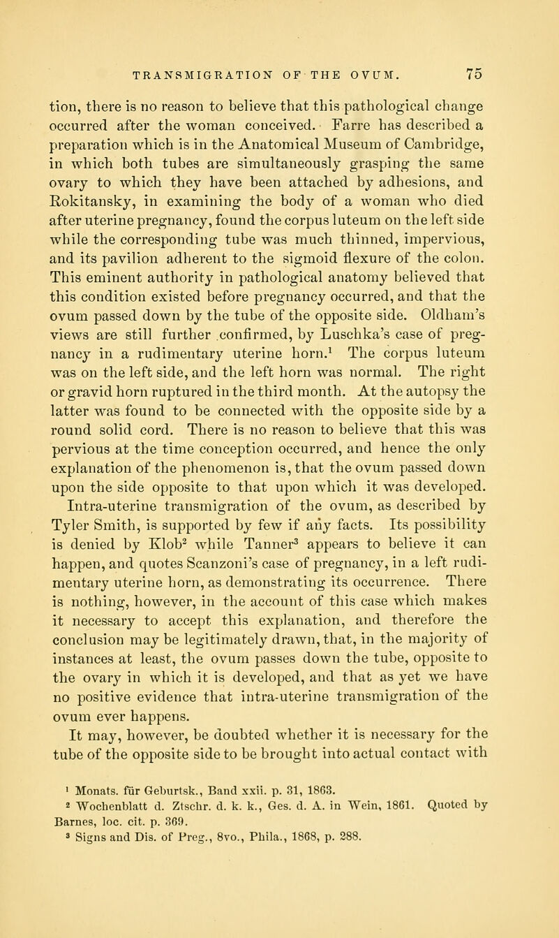 tion, there is no reason to believe that this pathological change occurred after the woman conceived. Farre has described a preparation which is in the Anatomical Museum of Cambridge, in which both tubes are simultaneously grasping the same ovary to which they have been attached by adhesions, and Rokitansky, in examining the body of a woman who died after uterine pregnancy, found the corpus luteum on the left side while the corresponding tube was much thinned, impervious, and its pavilion adherent to the sigmoid flexure of the colon. This eminent authority in pathological anatomy believed that this condition existed before pregnancy occurred, and that the ovum passed down by the tube of the opposite side. Oldham's views are still further confirmed, by Luschka's case of preg- nancy in a rudimentary uterine horn.^ The corpus luteum was on the left side, and the left horn was normal. The right or gravid horn ruptured in the third month. At the autopsy the latter was found to be connected with the opposite side by a round solid cord. There is no reason to believe that this was pervious at the time conception occurred, and hence the only explanation of the phenomenon is, that the ovum passed down upon the side opposite to that upon which it was developed. Intra-uterine transmigration of the ovum, as described by Tyler Smith, is supported by few if any facts. Its possibility is denied by Klob^ while Tanner^ appears to believe it can happen, and quotes Scanzoni's case of pregnancy, in a left rudi- mentary uterine horn, as demonstrating its occurrence. There is nothing, however, in the account of this case which makes it necessary to accept this explanation, and therefore the conclusion may be legitimately drawn, that, in the majority of instances at least, the ovum passes down the tube, opposite to the ovary in which it is developed, and that as yet we have no positive evidence that intra-uterine transmigration of the ovum ever happens. It may, however, be doubted whether it is necessary for the tube of the opposite side to be brought into actual contact with 1 Monats. fiir Geburtsk., Band xxii. p. 31, 1863. 2 Wochenblatt d. Ztschr. d. k. k., Ges. d. A. in Wein, 1861. Quoted by Barnes, loc. cit. p. 369.