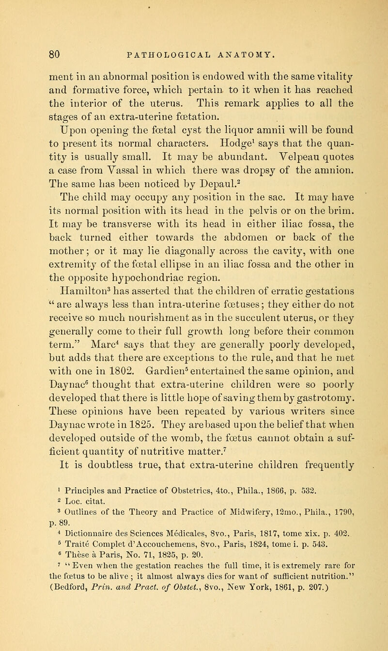 ment in an abnormal position is endowed with the same vitality and formative force, which pertain, to it when it has reached the interior of the uterus. This remark applies to all the stages of an extra-uterine foetation. Upon opening the fcetal cyst the liquor amnii will be found to present its normal characters. Hodge^ says that the quan- tity is usually small. It may be abundant. Yelpeau quotes a case from Vassal in which there was dropsy of the amnion. The same has been noticed by Depaul.^ The child may occupy any position in the sac. It may have its normal position with its head in the pelvis or on the brim. It may be transverse with its head in either iliac fossa, the back turned either towards the abdomen or back of the mother; or it may lie diagonally across the cavity, -with one extremity of the foetal ellipse in an iliac fossa and the other in the opposite hypochondriac region. Hamilton^ has asserted that the children of erratic gestations  are always less than intra-uterine foetuses; they either do not receive so much nourishment as in the succulent uterus, or they generally come to their full growth long before their common term. Marc^ says that they are generally poorly developed, but adds that there are exceptions to the rule, and that he met with one in 1802. Grardien^ entertained the same opinion, and Daynac^ thought that extra-uterine children were so poorly developed that there is little hope of saving them by gastrotomy. These opinions have been repeated by various writers since Day nac wrote in 1825. They are based upon the belief that when developed outside of the womb, the foetus cannot obtain a suf- ficient quantity of nutritive matter/ It is doubtless true, that extra-uterine children frequently 1 Principles and Practice of Obstetrics, 4to., Pliila., 1866, p. 532. 2 Loc. citat. 3 Outlines of the Theory and Practice of Midwifery, 12rao., Phila., 1790, p. 89. * Dictionnaire des Sciences Medicales, 8vo., Paris, 1817, tome xix. p. 403. ^ Traite Complet d'Accouchemens, 8vo., Paris, 1824, tome i. p. 543. 6 These a Paris, No. 71, 1825, p. 20. '' Even when the gestation reaches the full time, it is extremely rare for the foetus to be alive ; it almost always dies for want of sufficient nutrition. (Bedford, Prin. and Pract. of Obstet., 8vo., New York, 1861, p. 207.)