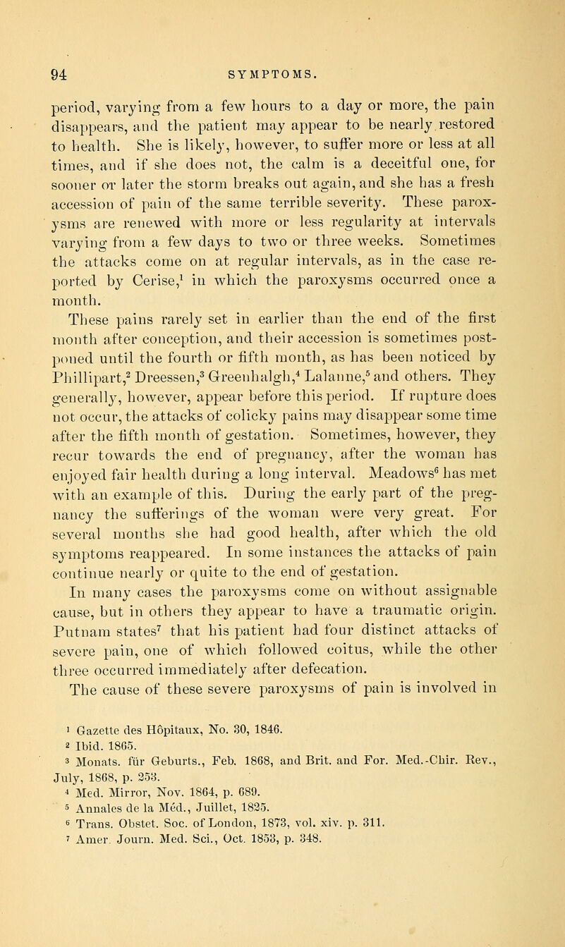 period, varying from a few hours to a day or more, the pain disappears, and the patient may appear to be nearly restored to health. She is likely, however, to suffer more or less at all times, and if she does not, the calm is a deceitful one, for sooner or later the storm breaks out again, and she has a fresh accession of pain of the same terrible severity. These parox- ysms are renewed with more or less regularity at intervals varying from a few days to two or three weeks. Sometimes the attacks come on at regular intervals, as in the case re- ported by Cerise,^ in which the paroxysms occurred once a month. These pains rarely set in earlier than the end of the first month after conception, and their accession is sometimes post- poned until the fourth or fifth month, as has been noticed by Phillipart,^ Dreessen,^ Greenhalgh,* Lalanne,^ and others. They generally, however, appear before this period. If rupture does not occur, the attacks of colicky pains may disappear some time after the fifth month of gestation. Sometimes, however, they recur towards the end of pregnancy, after the woman has enjoyed fair health during a long interval. Meadows^ has met with an example of this. During the early part of the preg- nancy the sufi:erings of the woman were very great. For several months she had good health, after which the old symptoms reappeared. In some instances the attacks of pain continue nearly or quite to the end of gestation. In many cases the paroxysms come on without assignable cause, but in others they appear to have a traumatic origin. Putnam states^ that his patient had four distinct attacks of severe pain, one of which followed coitus, while the other three occurred immediately after defecation. The cause of these severe paroxysms of pain is involved in 1 Gazette des Hopitanx, No. 30, 1846. 2 Ibid. 18G5. 3 Monats. fiir Geburts., Feb. 1868, and Brit, and For. Med.-Cbir. Rev., July, 1868, p. 253. •» Med. Mirror, Nov. 1864, p. 689. 5 Annales de la Med., Juillet, 1825. s Trans. Obstet. Soc. of London, 1873, vol. xiv. p. 311. 7 Amer, Journ. Med. Sci., Oct. 1853, p. 348.