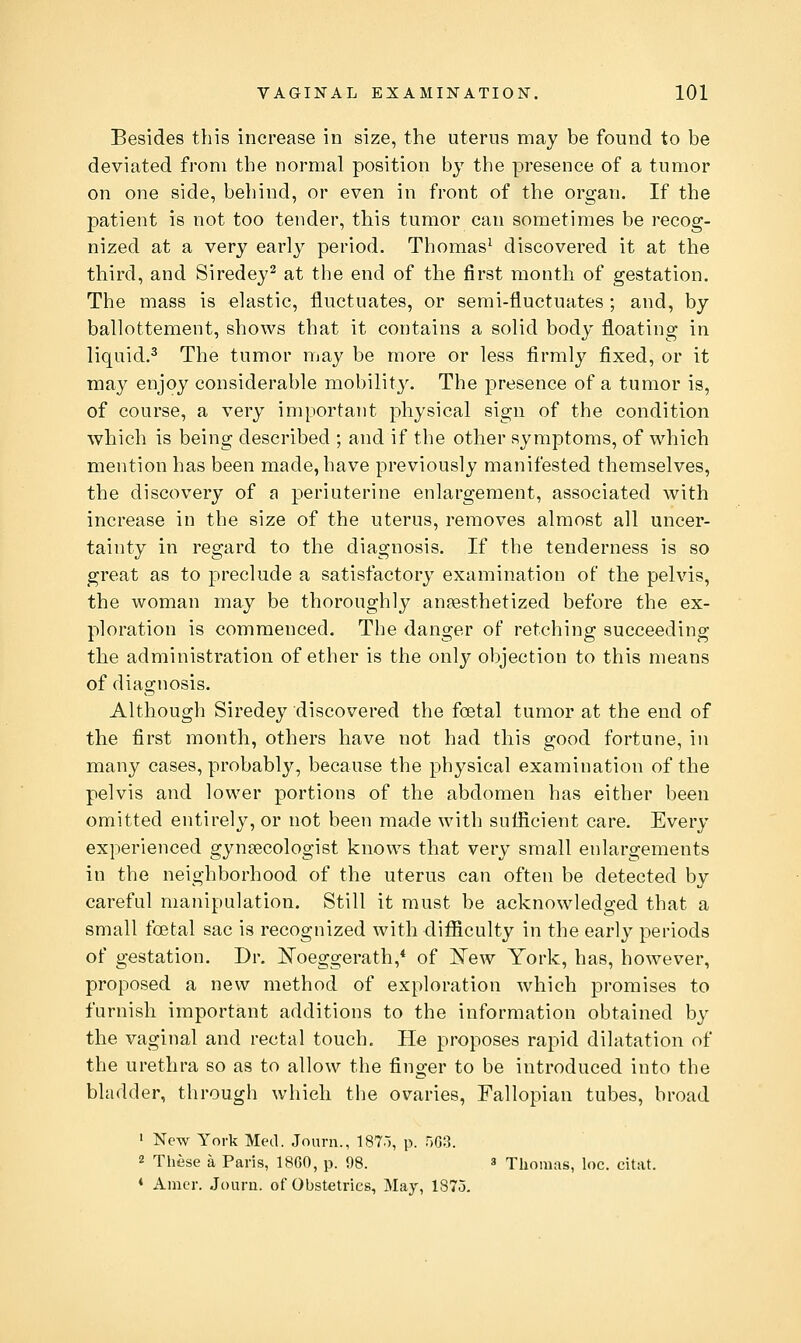 Besides this increase in size, the uterus may be found to be deviated from the normal position by the presence of a tumor on one side, behind, or even in front of the organ. If the patient is not too tender, this tumor can sometimes be recog- nized at a very early period. Thomas^ discovered it at the third, and Siredey^ at the end of the first month of gestation. The mass is elastic, fluctuates, or semi-fluctuates ; and, by ballottement, shows that it contains a solid body floating in liquid.^ The tumor may be more or less firmly fixed, or it may enjoy considerable mobility. The presence of a tumor is, of course, a very important physical sign of the condition which is being described ; and if the other symptoms, of which mention has been made, have previously manifested themselves, the discovery of a periuterine enlargement, associated with increase in the size of the uterus, removes almost all uncer- tainty in regard to the diagnosis. If the tenderness is so great as to preclude a satisfactory examination of the pelvis, the woman may be thoroughly anaesthetized before the ex- ploration is commenced. The danger of retching succeeding the administration of ether is the only objection to this means of diagnosis. Although Siredey discovered the foetal tumor at the end of tlie first month, others have not had this good fortune, in many cases, probably, because the physical examination of the pelvis and lower portions of the abdomen has either been omitted entirely, or not been made with suflicient care. Every experienced gynaecologist knows that very small enlargements in the neighborhood of the uterus can often be detected by careful manipulation. Still it must be acknowledged that a small foetal sac is recognized with difficulty in the early periods of gestation. Dr. Noeggerath,* of N'ew York, has, however, proposed a new method of exploration which promises to furnish important additions to the information obtained by the vaginal and rectal touch. He proposes rapid dilatation of the urethra so as to allow the finger to be introduced into the bladder, through which the ovaries, Fallopian tubes, broad ' New York Meil. Joarn., 187.), p. 50:1. 2 These a Paris, 1860, p. 98. a Thomas, loc. citat. ♦ Amer. Jouru. of Ohstetrics, May, 187o.