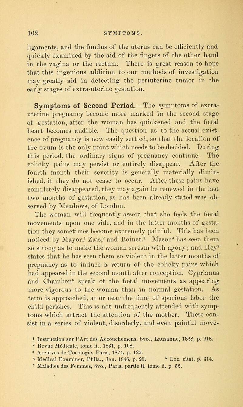 ligaments, and the fundus of the uterus can be efficiently and quickly examined by the aid of the fingers of the other hand in the vagina or the rectum. There is great reason to hope that this ingenious addition to our methods of investigation may greatly aid in detecting the periuterine tumor in the early stages of extra-uterine gestation. Symptoms of Second Period.—The symptoms of extra- uterine pregnancy become more marked in the second stage of gestation, after the woman has quickened and the foetal heart becomes audible. The question as to the actual exist- ence of pregnancy is now easily settled, so that the location of the ovum is the only point which needs to be decided. During this period, the ordinary signs of pregnancy continue. The colicky pains may persist or entirely disappear. After the fourth month their severity is generally materially dimin- ished, if they do not cease to occur. After these pains have completely disappeared, they may again be renewed in the last two months of gestation, as has been already stated was ob- served by Meadows, of London. The woman will frequently assert that she feels the foetal movements upon one side, and in the latter months of gesta- tion they sometimes become extremely painful. This has been noticed by Mayor,^ Zais,^ and Boinet.^ Mason^ has seen them so strong as to make the woman scream with agony; and Hey' states that he has seen them so violent in the latter months of pregnancy as to induce a return of the colicky pains which had appeared in the second month after conception. Cyprianus and Chambon® speak of the fcetal movements as appearing more vigorous to the woman than in normal gestation. As term is approached, at or near the time of spurious labor the child perishes. This is not unfrequently attended with symp- toms which attract the attention of the mother. These con- sist in a series of violent, disorderly, and even painful move- ' Instruction sur I'Art des Accouchemens, 8vo., Lausanne, 1838, p. 218. ^ Revue Medicale, tome ii., 1831, p. 108. ^ Archives de Tocologie, Paris, 1874, p. 125. * Medical Examiner, Phila., Jan. 1846, p. 25. ^ Loc. citat. p. 314. 8 Maladies des Femmes, 8vo., Paris, parlie ii. tome ii. p. 53.