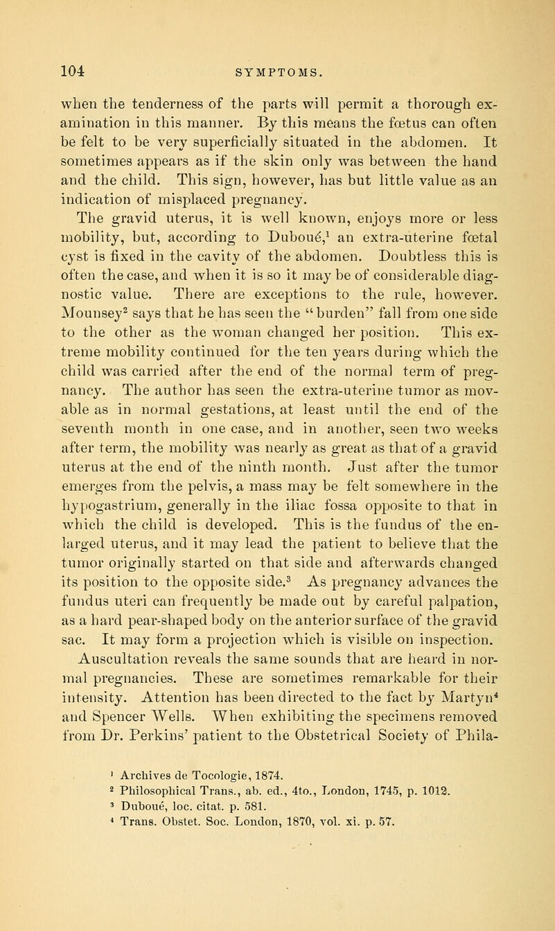 when the tenderness of the parts will permit a thorough ex- amination in this manner. By this means the foetus can often be felt to be very superficially situated in the abdomen. It sometimes appears as if the skin only was between the hand and the child. This sign, however, has but little value as an indication of misplaced pregnancy. The gravid uterus, it is well known, enjoys more or less mobility, but, according to Duboud,^ an extra-uterine foetal cyst is fixed in the cavity of the abdomen. Doubtless this is often the case, and when it is so it may be of considerable diag- nostic value. There are exceptions to the rule, however. Mounsey^ says that he has seen the  burden fall from one side to the other as the woman changed her position. This ex- treme mobility continued for the ten years during which the child was carried after the end of the normal term of preg- nancy. The author has seen the extra-uterine tumor as mov- able as in normal gestations, at least until the end of the seventh month in one case, and in another, seen two weeks after term, the mobility was nearly as great as that of a gravid uterus at the end of the ninth month. Just after the tumor emerges from the pelvis, a mass may be felt somewhere in the hypogastrium, generally in the iliac fossa opposite to that in which the child is developed. This is the fundus of the en- larged uterus, and it may lead the patient to believe that the tumor originally started on that side and afterwards changed its position to the opposite side.^ As pregnancy advances the fundus uteri can frequently be made out by careful palpation, as a hard pear-shaped body on the anterior surface of the gravid sac. It may form a projection which is visible on inspection. Auscultation reveals the same sounds that are heard in nor- mal pregnancies. These are sometimes remarkable for their intensity. Attention has been directed to the fact by Martyn* and Spencer Wells. When exhibiting the specimens removed from Dr. Perkins' patient to the Obstetrical Society of Phila- ' Archives de Tocologie, 1874. 2 Philosophical Trans., ab. ed., 4to., London, 1745, p. 1012. 3 Duboue, loc. citat. p. 581. ■* Trans. Obstet. Soc. London, 1870, vol. xi. p. 57.