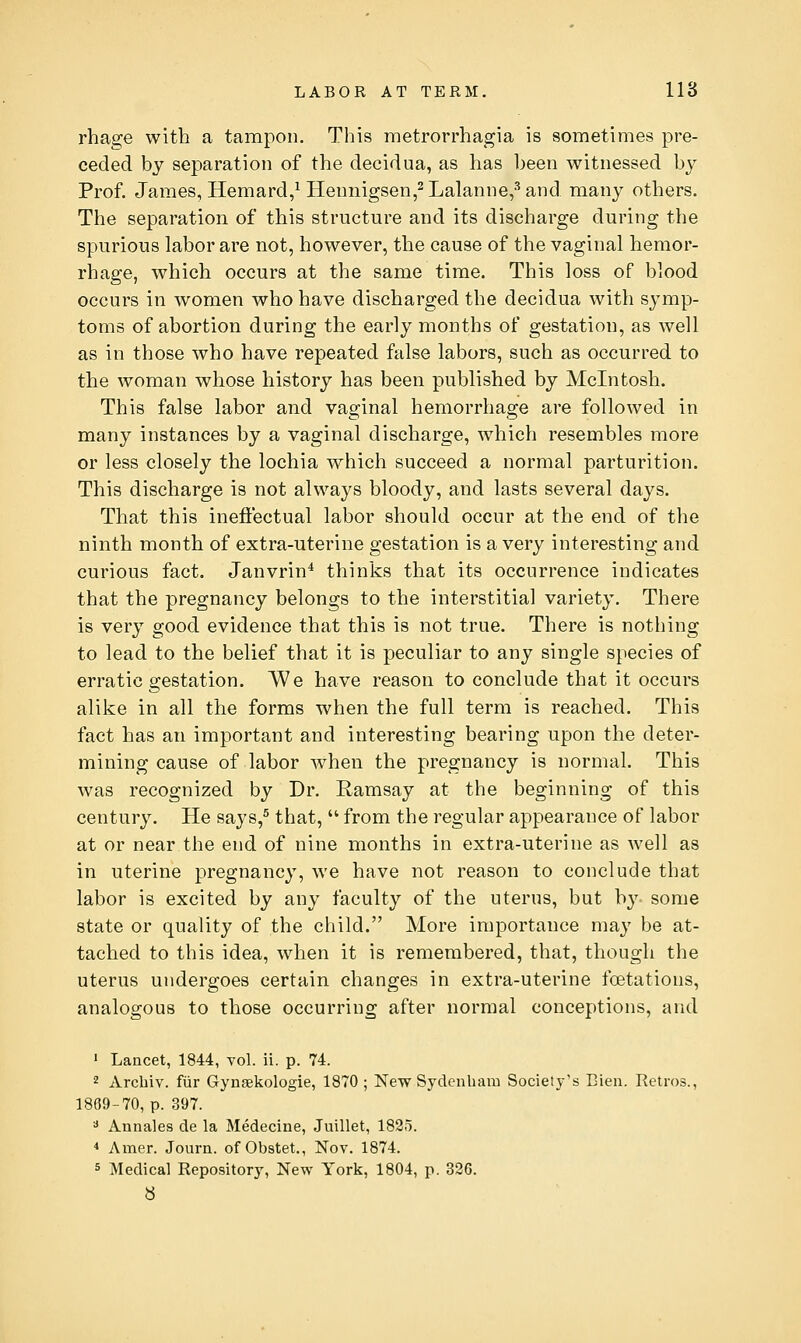 rhage with a tampon. This metrorrhagia is sometimes pre- ceded by separation of the decidua, as has been witnessed by Prof. James, Hemard/Hennigsen,2Lalanne,-''and many others. The separation of this structure and its discharge during the spurious labor are not, however, the cause of the vaginal hemor- rhage, which occurs at the same time. This loss of blood occurs in women who have discharged the decidua with symp- toms of abortion during the early months of gestation, as well as in those who have repeated false labors, such as occurred to the woman whose history has been published by Mcintosh. This false labor and vaginal hemorrhage are followed in many instances by a vaginal discharge, which resembles more or less closely the lochia which succeed a normal parturition. This discharge is not always bloody, and lasts several days. That this inefi'ectual labor should occur at the end of the ninth month of extra-uterine gestation is a very interesting and curious fact. Janvrin* thinks that its occurrence indicates that the pregnancy belongs to the interstitial variety. There is very good evidence that this is not true. There is nothing to lead to the belief that it is peculiar to any single species of erratic gestation. IVe have reason to conclude that it occurs alike in all the forms when the full term is reached. This fact has an important and interesting bearing upon the deter- mining cause of labor when the pregnancy is normal. This was recognized by Dr. Ramsay at the beginning of this century. He says,^ that,  from the regular appearance of labor at or near the end of nine months in extra-uterine as well as in uterine pregnancy, we have not reason to conclude that labor is excited by any faculty of the uterus, but by some state or quality of the child. More importance may be at- tached to this idea, when it is remembered, that, though the uterus undergoes certain changes in extra-uterine fcetations, analogous to those occurring after normal conceptions, and ' Lancet, 1844, vol. ii. p. 74. 2 Arcbiv. fiir Gynsekologie, 1870; New Sydenham Society's Eien. Retros., 1869-70, p. 397. =* Annales de la Medecine, Juillet, 1825. * Amer. Journ. of Obstet., Nov. 1874. 5 Medical Repository, New York, 1804, p. 326. b