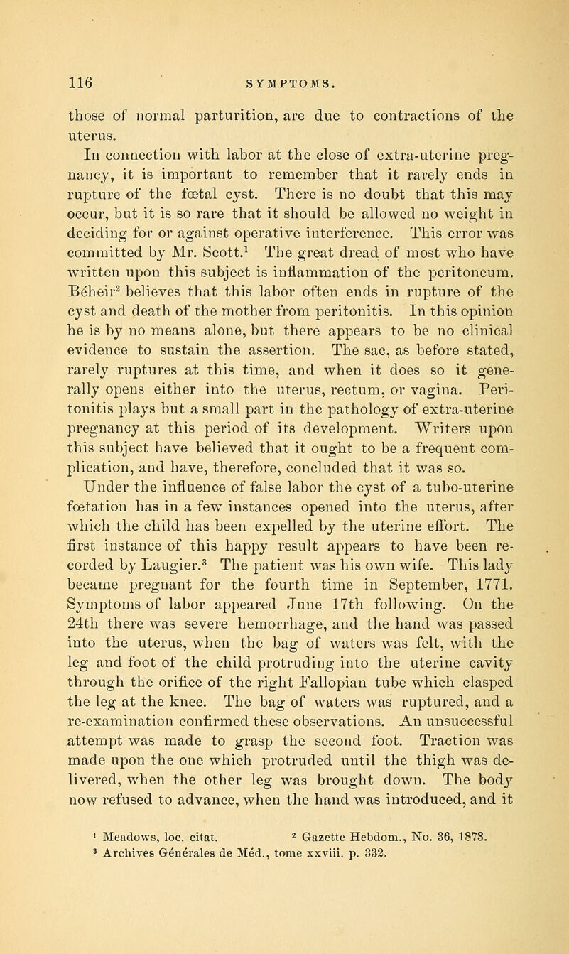 those of normal parturition, are due to contractions of the uterus. In connection with labor at the close of extra-uterine preg- nancy, it is important to remember that it rarely ends in rupture of the foetal cyst. There is no doubt that this may occur, but it is so rare that it should be allowed no weight in deciding for or against operative interference. This error was committed by Mr. Scott.^ The great dread of most who have written upon this subject is inflammation of the peritoneum. B^heir^ believes that this labor often ends in rupture of the cyst and death of the mother from peritonitis. In this opinion he is by no means alone, but there appears to be no clinical evidence to sustain the assertion. The sac, as before stated, rarely ruptures at this time, and when it does so it gene- rally opens either into the uterus, rectum, or vagina. Peri- tonitis plays but a small part in the pathology of extra-uterine pregnancy at this period of its development. Writers upon this subject have believed that it ought to be a frequent com- plication, and have, therefore, concluded that it was so. Under the influence of false labor the cyst of a tubo-uterine fcetation has in a few instances opened into the uterus, after which the child has been expelled by the uterine efibrt. The first instance of this happy result appears to have been re- corded by Laugier.^ The patient was his own wife. This lady became pregnant for the fourth time in September, 1771. Symptoms of labor appeared June 17th following. On the 24th there was severe hemorrhage, and the hand was passed into the uterus, when the bag of waters was felt, with the leg and foot of the child protruding into the uterine cavity through the orifice of the right Fallopian tube which clasped the leg at the knee. The bag of waters was ruptured, and a re-examination confirmed these observations. An unsuccessful attempt was made to grasp the second foot. Traction was made upon the one which protruded until the thigh was de- livered, when the other leg was brought down. The body now refused to advance, when the hand was introduced, and it J Meadows, loc. citat. 2 Gazette Hebdom., No. 36, 1878. ^ Archives Generales de Med., tome xxviii. p. 332.