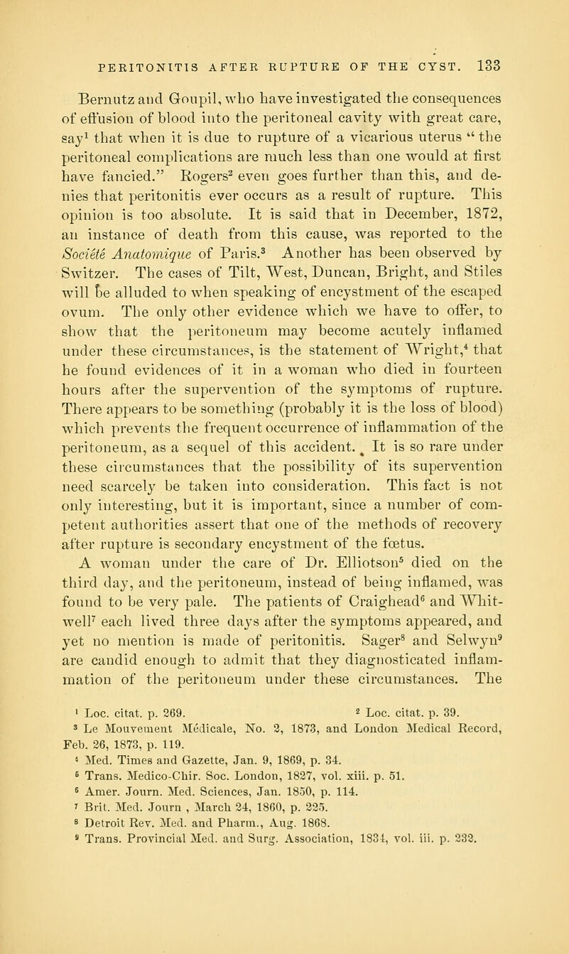 Bernutzand Goiipil,who have investigated the consequences of effusion of blood into the peritoneal cavity with great care, say^ that when it is due to rupture of a vicarious uterus  the peritoneal complications are much less than one would at first have fancied. Rogers^ even goes further than this, and de- nies that peritonitis ever occurs as a result of rupture. This opinion is too absolute. It is said that in December, 1872, an instance of death from this cause, was reported to the SocUte Anatomique of Paris.^ Another has been observed by Switzer. The cases of Tilt, West, Duncan, Bright, and Stiles will Be alluded to when speaking of encystment of the escaped ovum. The only other evidence which we have to offer, to show that the peritoneum may become acutely inflamed under these circumstances, is the statement of Wright,* that he found evidences of it in a woman who died in fourteen hours after the supervention of the symptoms of rupture. There appears to be something (probably it is the loss of blood) which prevents the frequent occurrence of inflammation of the peritoneum, as a sequel of this accident. ^ It is so rare under these circumstances that the possibility of its supervention need scarcely be taken into consideration. This fact is not only interesting, but it is important, since a number of com- petent authorities assert that one of the methods of recovery after rupture is secondary encystment of the foetus. A woman under the care of Dr. Elliotson^ died on the third day, and the peritoneum, instead of being inflamed, was found to be very pale. The patients of Craighead^ and Whit- welF each lived three days after the symptoms appeared, and yet no mention is made of peritonitis. Sager^ and Selwyn^ are candid enough to admit that they diagnosticated inflam- mation of the peritoneum under these circumstances. The ' Loc. citat. p. 269. 2 Loc. citat. p. 39. ' Le Mouvement Medicale, No. 2, 1873, and Loudon Medical Record, Feb. 26, 1873, p. 119. 1 Med. Times and Gazette, Jan. 9, 1869, p. 34. 5 Trans. Medico-Chir. Soc. London, 1827, vol. xiii. p. 51. 5 Amer. Journ. Med. Sciences, Jan. 1850, p. 114. ' Brit. Med. Journ , March 24, 1860, p. 225. 8 Detroit Rev. Med. and Pharm., Aug. 1868. * Trans. Provincial Med. and Surg. Association, 1831, vol. iil. p. 232.