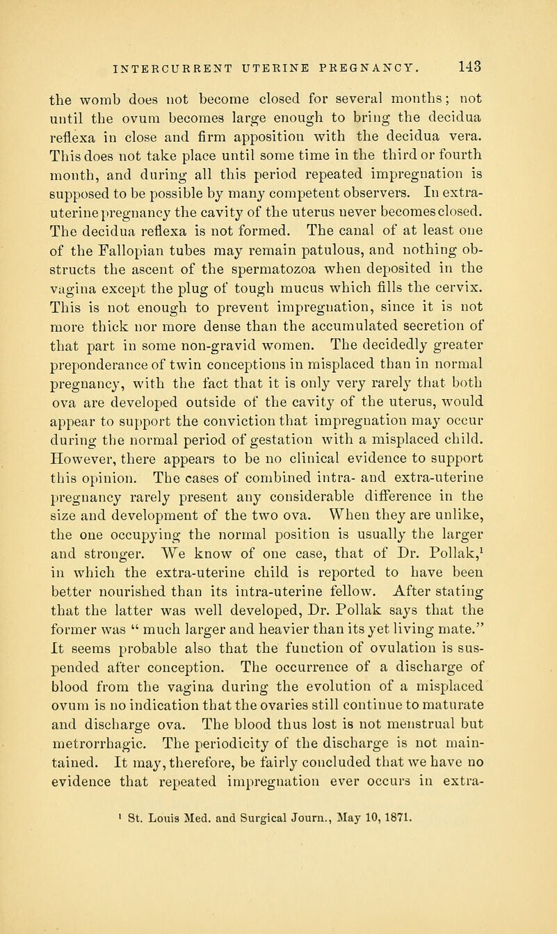 the womb does not become closed for several months; not until the ovum becomes large enough to bring the decidua reflexa in close and firm apposition v^ith the decidua vera. This does not take place until some time in the third or fourth month, and during all this period repeated impregnation is supposed to be possible by many competent observers. In extra- uterine pregnancy the cavity of the uterus never becomes closed. The decidua reflexa is not formed. The canal of at least one of the Fallopian tubes may remain patulous, and nothing ob- structs the ascent of the spermatozoa when deposited in the vagina except the plug of tough mucus which fills the cervix. This is not enough to prevent impregnation, since it is not more thick nor more dense than the accumulated secretion of that part in some non-gravid women. The decidedly greater preponderance of twin conceptions in misplaced than in normal pregnancy, with the fact that it is only very rarely that both ova are developed outside of the cavity of the uterus, would appear to support the conviction that impregnation may occur during the normal period of gestation with a misplaced child. However, there appears to be no clinical evidence to support this opinion. The cases of combined intra- and extra-uterine pregnancy rarely present any considerable difference in the size and development of the two ova. When they are unlike, the one occupying the normal position is usually the larger and stronger. We know of one case, that of Dr. Pollak,^ in which the extra-uterine child is reported to have been better nourished than its intra-uterine fellow. After stating that the latter was well developed. Dr. Pollak says that the former was  much larger and heavier than its yet living mate. It seems probable also that the function of ovulation is sus- pended after conception. The occurrence of a discharge of blood from the vagina during the evolution of a misplaced ovum is no indication that the ovaries still continue to maturate and discharge ova. The blood thus lost is not menstrual but metrorrhagic. The periodicity of the discharge is not main- tained. It may, therefore, be fairly concluded that we have no evidence that repeated impregnation ever occurs in extra- 1 St. Louis Med. and Surgical Journ., May 10, 1871.