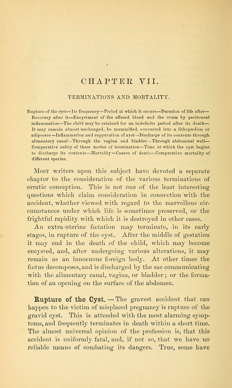 CHAPTEE YII. TERMINATIONS AND MORTALITY. Rupture of the cyst—Its frequency—Period at which it occurs—Duration of life after— Recovery after it—Encystment of the eifused blood and the ovum by peritoneal inflammation—The child may be retained for an indefinite period after its death— It may remain almost unchanged, be mummified, converted into a lithopaedion or adipocere—Inflammation and suppuration of oyst—Discharge of its contents through alimentary canal—Through the vagina and bladder—Through abdominal wall— Comparative safety of these modes of termination—Time at which the cyst begins to discharge its contents—Mortality—Causes of death—Comparative mortality of different species. Most writers upon this subject have devoted a separate chapter to the consideration of the various terminations of erratic conception. This is not one of the least interesting questions which claim consideration in connection with the accident, whether viewed with regard to the marvellous cir- cumstances under which life is sometimes preserved, or the frightful rapidity with which it is destroyed in other cases. An extra-uterine foetation may terminate, in its early stages, in rupture of the cyst. After the middle of gestation it may end in the death of the child, which may become encysted, and, after undergoing various alterations, it may remain as an innocuous foreign body. At other times the foetus decomposes, and is discharged by the sac communicating with the alimentary canal, vagina, or bladder; or the forma- tion of an opening on the surface of the abdomen. Rupture of the Cyst. — The gravest accident that can happen to the victim of misplaced pregnancy is rupture of the gravid cyst. This is attended with the most alarming symp- toms, and frequently terminates in death within a short time. The almost universal opinion of the profession is, that this accident is uniformly fatal, and, if not so, that we have no reliable means of combating its dangers. True, some have