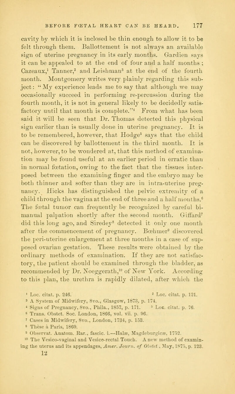 cavity by which it is inclosed be thin enough to allow it to be felt through them. Ballottement is not always an available sign of uterine pregnancy in its early months. Gardien says it can be appealed to at the end of four and a half months ; Cazeaux,' Tanner,^ and Leishman^ at the end of the fourth month. Montgomery writes very plainly regarding this sub- ject :  My experience leads me to say that although we may occasionally succeed in performing re-percussion during the fourth month, it is not in general likely to be decidedly satis- factory until that month is complete.* From what has been said it will be seen that Dr. Thomas detected this physical sign earlier than is usually done in uterine pregnancy. It is to be remembered, however, that Hodge^ says that the child can be discovered by ballottement in the third month. It is not, however, to be wondered at, that this method of examina- tion may be found useful at an earlier period in erratic than in normal foetation, owing to the fact that the tissues inter- posed between the examining finger and the embryo may be both thinner and softer than they are in intra-uterine preg- nancy. Hicks has distinguished the pelvic extremity of a child through the vagina at the end of three and a half months.^ The foetal tumor can frequently' be recognized by careful bi- manual palpation shortly after the second month. Griffard^ did this long ago, and Siredey^ detected it only one month after the commencement of pregnancy. Boehmer^ discovered the peri-uterine enlargement at three months in a case of sup- posed ovarian gestation. These results were obtained by the ordinary methods of examination. If they are not satisfac- tory, the patient should be examined through the bladder, as recommended by Dr. Xoeggerath,^ of Xew York. According to this plan, the urethra is rapidly dilated, after which the ' Loc. citat. p. 246. 2 Loc. citat. p. 121. 3 A System of Midwifery, 8vo., GlasgOTV, 1873, p. 174. * Signs of Pregnancy, Svo., Pliila., 1857, p. 171. ^ Loc. citat. p. 76. 6 Trans. Obstet. Soc. London, 1866, toI. vii. p. 96. ^ Cases in Midwifery, 8vo., London, 1734, p. 153. 8 These a Paris, 1860. 5 Observat. Anatom. Ear., fascic. i.—Halse, Magdeburgicse. 1752. ' The Vesico-vaginal and Vesico-rectal Touch. Anew method of examin- ing the uterus and its appendages, Amer. Journ. of Obstet . May, 1^75, p. 123. 12