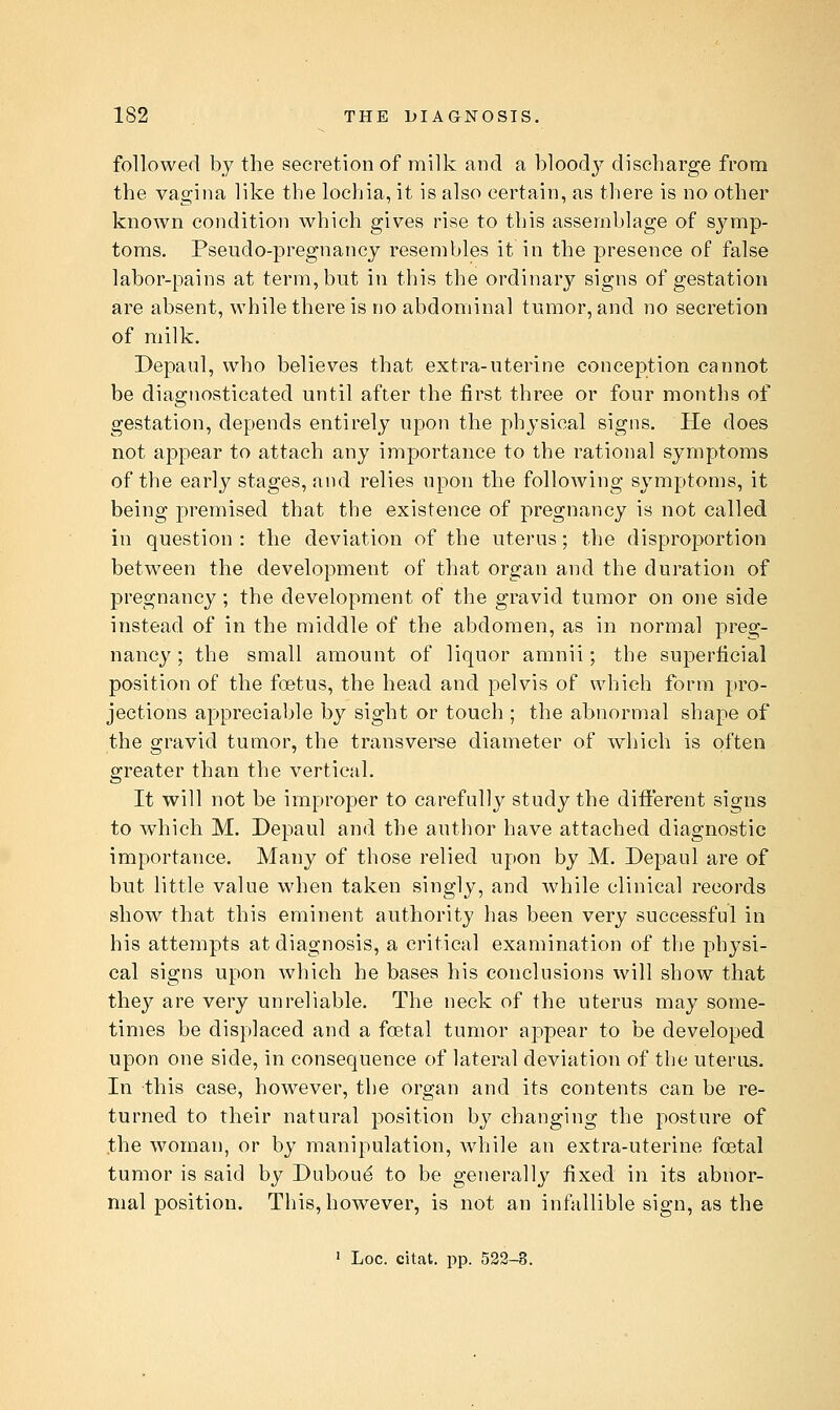 followed by the secretion of milk and a bloodj^ discharge from the vagina like the lochia, it is also certain, as there is no other known condition which gives rise to this assemblage of symp- toms. Pseudo-pregnancy resembles it in the presence of false labor-pains at term, but in this the ordinary signs of gestation are absent, while there is no abdominal tumor, and no secretion of milk. Depaul, who believes that extra-uterine conception cannot be diagnosticated until after the first three or four months of gestation, depends entirely upon the physical signs. He does not appear to attach any importance to the rational symptoms of the early stages, and relies upon the following symptoms, it being premised that the existence of pregnancy is not called in question : the deviation of the uterus; the disproportion between the development of that organ and the duration of pregnancy; the development of the gravid tumor on one side instead of in the middle of the abdomen, as in normal preg- nancy ; the small amount of liquor amnii; the superficial position of the foetus, the head and pelvis of which form pro- jections appreciable by sight or touch ; the abnormal shape of the gravid tumor, the transverse diameter of which is often greater than the vertical. It will not be improper to carefully study the different signs to which M. Depaul and the author have attached diagnostic importance. Many of those relied upon by M. Depaul are of but little value when taken singly, and while clinical records show that this eminent authority has been very successful in his attempts at diagnosis, a critical examination of the physi- cal signs upon which he bases his conclusions will show that they are very unreliable. The neck of the uterus may some- times be displaced and a fcetal tumor appear to be developed upon one side, in consequence of lateral deviation of the uterus. In this case, however, the Organ and its contents can be re- turned to their natural position by changing the posture of the woman, or by manipulation, while an extra-uterine foetal tumor is said by Dubou^ to be generally fixed in its abnor- mal position. This, however, is not an infallible sign, as the ' Loc. citat. pp. 522-8.