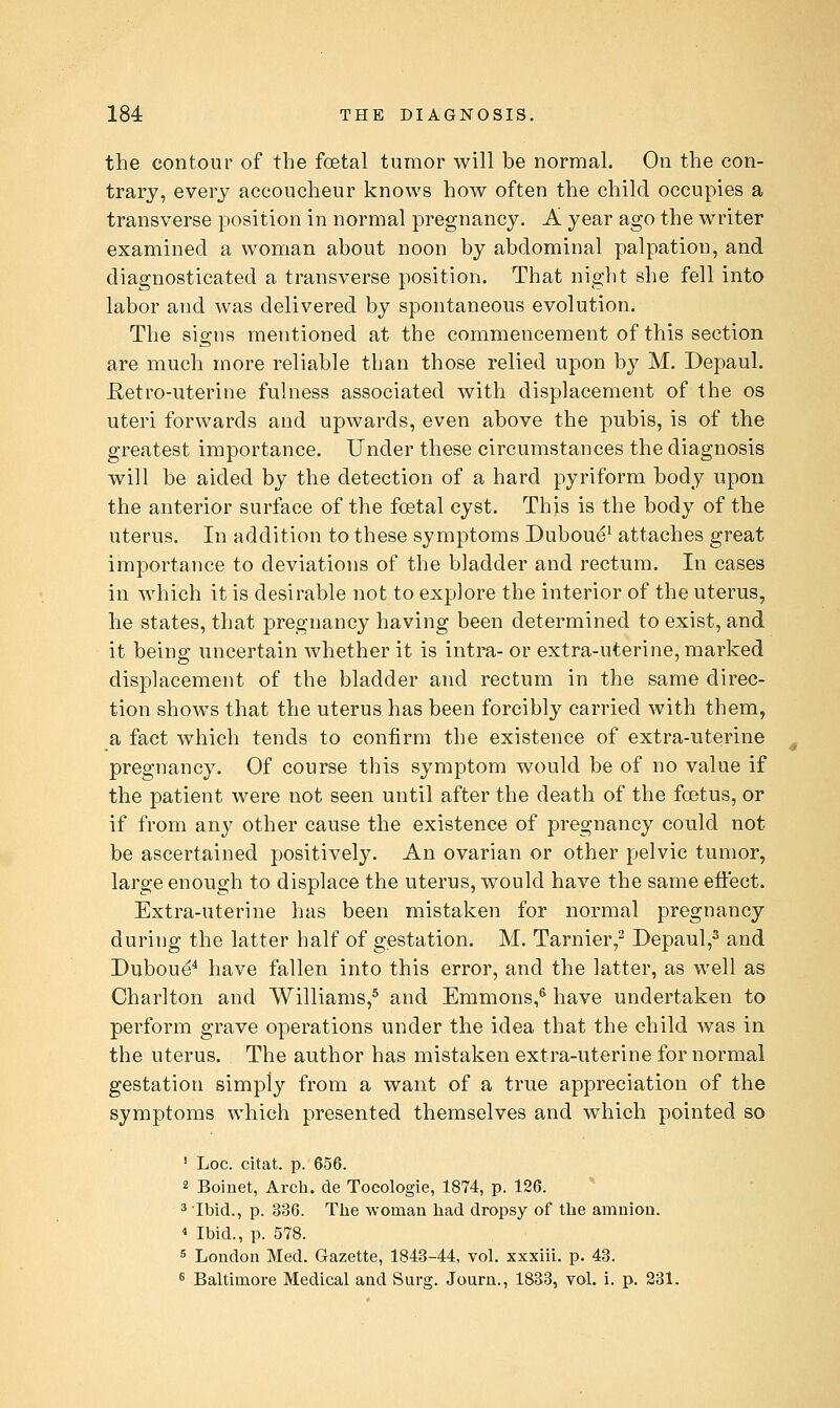 the contour of the foetal tumor will be normal. On the con- trary, every accoucheur knows how often the child occupies a transverse position in normal pregnancy. A year ago the writer examined a woman about noon by abdominal palpation, and diagnosticated a transverse position. That night she fell into labor and was delivered by spontaneous evolution. The signs mentioned at the commencement of this section are much more reliable than those relied upon by M. Depaul. Retro-uterine fulness associated with displacement of the os uteri forwards and upwards, even above the pubis, is of the greatest importance. Under these circumstances the diagnosis will be aided by the detection of a hard pyriform body upon the anterior surface of the foetal cyst. This is the body of the uterus. In addition to these symptoms Duboue^ attaches great importance to deviations of the bladder and rectum. In cases in which it is desirable not to explore the interior of the uterus, he states, that pregnancy having been determined to exist, and it being uncertain whether it is intra- or extra-uterine, marked displacement of the bladder and rectum in the same direc- tion shows that the uterus has been forcibly carried with them, a fact which tends to confirm the existence of extra-uterine pregnancy. Of course this symptom would be of no value if the patient were not seen until after the death of the foetus, or if from any other cause the existence of pregnancy could not be ascertained positively. An ovarian or other pelvic tumor, large enough to displace the uterus, would have the same effect. Extra-uterine has been mistaken for normal pregnancy during the latter half of gestation. M. Tarnier,^ Depaul,^ and Duboue^ have fallen into this error, and the latter, as well as Charlton and Williams,® and Emmons,^ have undertaken to perform grave operations under the idea that the child was in the uterus. The author has mistaken extra-uterine for normal gestation simply from a want of a true appreciation of the symptoms which presented themselves and which pointed so ' Loc. citat. p. 656. 2 Boiuet, Arch, de Tocologie, 1874, p. 126. 3 Ibid., p. 336. The woman had dropsy of the amnion. * Ibid., p. 578. 5 London Med. Gazette, 1843-44, vol. xxxiii. p. 43. 6 Baltimore Medical and Surg. Journ., 1833, vol. i. p. 231.