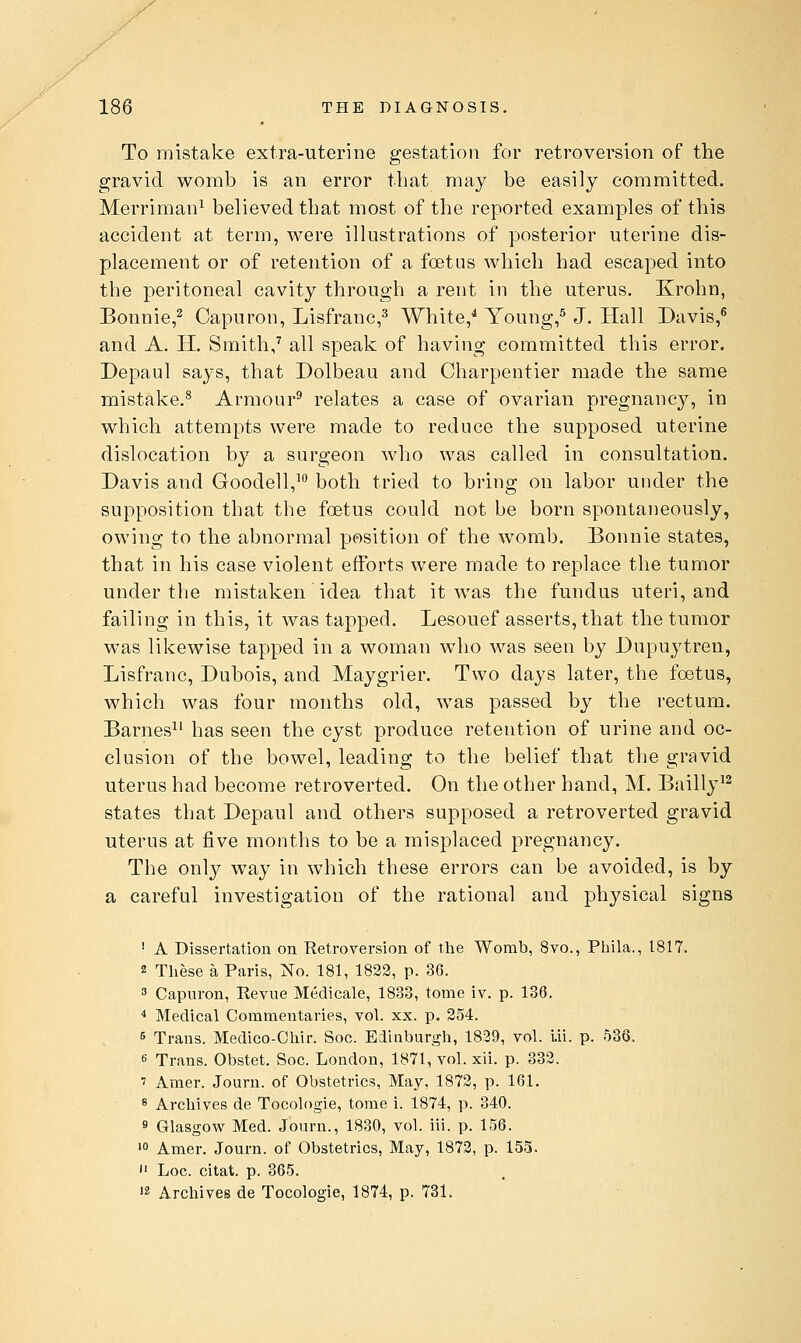 To mistake extra-uterine gestation for retroversion of the gravid womb is an error that may be easily committed. Merriman^ believed that most of the reported examples of this accident at term, were illustrations of posterior uterine dis- placement or of retention of a foetus which had escaped into the peritoneal cavity through a rent in the uterus. Krohn, Bonnie,^ Capuron, Lisfranc,^ White/ Young/ J. Hall Davis/ and A. H. Smith/ all speak of having committed this error. Depaul says, that Dolbeau and Charpentier made the same mistake.^ Armour^ relates a case of ovarian pregnane}'-, in which attempts were made to reduce the supposed uterine dislocation by a surgeon who was called in consultation. Davis and Goodell,^ both tried to bring on labor under the supposition that the foetus could not be born spontaneously, owing to the abnormal position of the womb. Bonnie states, that in his case violent efforts were made to replace the tumor under the mistaken idea that it Avas the fundus uteri, and failing in this, it was tapped. Lesouef asserts, that the tumor was likewise tapped in a woman who was seen by Dupuytren, Lisfranc, Dubois, and Maygrier. Two days later, the foetus, which was four months old, was passed by the rectum. Barnes^^ has seen the cyst produce retention of urine and oc- clusion of the bowel, leading to the belief that the gravid uterus had become retroverted. On the other hand, M. Bailly^^ states that Depaul and others supposed a retroverted gravid uterus at five months to be a misplaced pregnancy. The only way in which these errors can be avoided, is by a careful investigation of the rational and physical signs ' A Dissertation on Retroversion of the Womb, 8vo., Pbila., 1817. 2 These a Paris, No. 181, 1822, p. 36. 3 Capuron, Revue Medicale, 1833, tome iv. p. 136. ^ Medical Commentaries, vol. xx. p. 254. 6 Trans. Medico-Chir. Soc. Edinbur!,Mi, 1839, vol. Ui. p. 536. 8 Trans. Obstet. Soc. London, 1871, vol. xii. p. 332. 7 Amer. Journ. of Obstetrics, May, 1872, p. 161. 8 Archives de Tocologie, tome i. 1874, p. 340. fl Glasgow Med. Journ., 1830, vol. iii. p. 156. '0 Amer. Journ. of Obstetrics, May, 1872, p. 155. >' Loc. citat. p. 365. 12 Archives de Tocologie, 1874, p. 731.