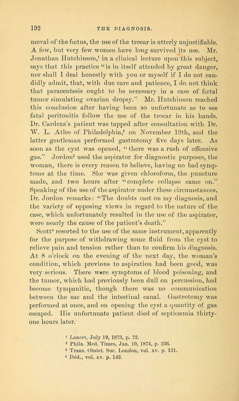 moval of the foetus, the use of the trocar is utterly unjustifiable. A few, but very few women have long survived its use. Mr. Jonathan Hutchinson,^ in a clinical lecture upon this subject, says that this practice is in itself attended by great danger, nor shall I deal honestly with you or myself if I do not can- didly admit, that, with due care and patience, I do not think that paracentesis ought to be necessary in a case of foetal tumor simulating ovarian dropsy. Mr. Hutchinson reached this conclusion after having been so unfortunate as to see fatal peritonitis follow the use of the trocar in his hands. Dr. Cardeza's patient was tapped after consultation with Dr. W. L. Atlee of Philadelphia,^ on IS'ovember 19th, and the latter gentleman performed gastrotomy five days later. As soon as the cyst was opened,  there was a rush of ofl:ensive gas. Jordon^ used the aspirator for diagnostic purposes, the woman, there is every reason to believe, having no bad symp- toms at the time. She was given chloroform, the puncture made, and two hours after complete collapse came on. Speaking of the use of the aspirator under these circumstances, Dr. Jordon remarks: The doubts cast on my diagnosis, and the variety of opposing views in regard to the nature of the case, which unfortunately resulted in the use of the aspirator, were nearly the cause of the patient's death. Scotf resorted to the use of the same instrument, ajDparently for the purpose of withdrawing some fluid from the cyst to relieve pain and tension rather than to confirm his diagnosis. At 8 o'clock on the evening of the next day, the w^oman's condition, which previous to aspiration had been good, was very serious. There were symptoms of blood poisoning, and the tumor, which had previously been dull on percussion, had become tympanitic, though there was no communication between the sac and the intestinal canal. Gastrotomy was performed at once, and on opening the cyst a quantity of gas escaped. His unfortunate patient died of septicaemia thirty- one hours later. ' Lancet, July 19, 1873, p. 72. 2 Phila. Med. Times, Jan. 10, 1874, p. 236. 3 Trans. Obstet. Soc. London, vol. xv. p. 13L ■^ Ibid., vol. XV. p. 142.