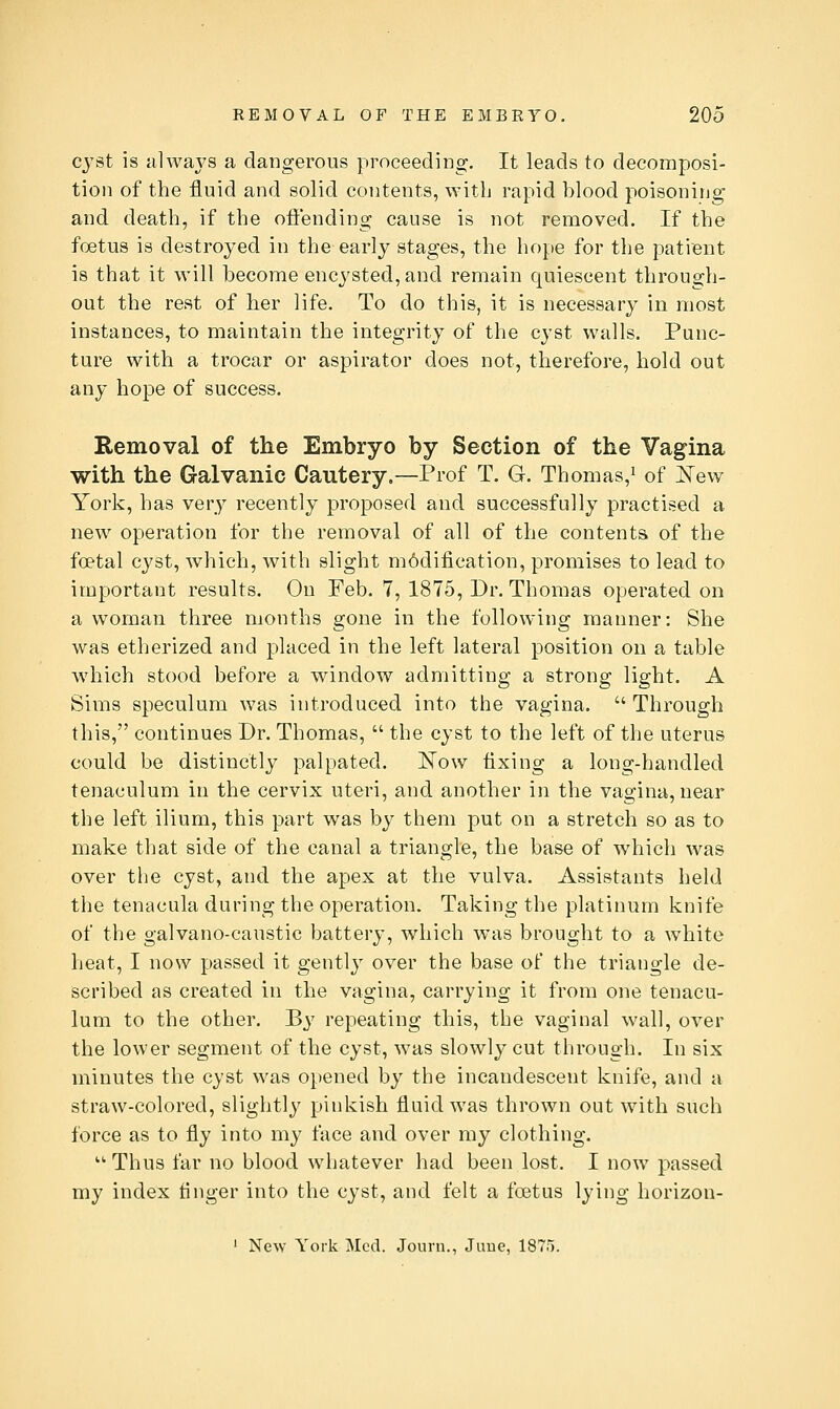 cj'st is alwaj^s a dangerous proceeding. It leads to decomposi- tion of the fluid and solid contents, with rapid blood poisoning and death, if the oflf'ending cause is not removed. If the foetus is destroyed in the early stages, the hope for the patient is that it will become encysted, and remain quiescent through- out the rest of her life. To do this, it is necessary in most instances, to maintain the integrity of the cyst walls. Punc- ture with a trocar or aspirator does not, therefore, hold out any hope of success. Removal of the Embryo by Section of the Vagina with the Galvanic Cautery.—Prof T. G. Thomas,^ of l^ew York, has very recently proposed and successfully practised a new operation for the removal of all of the contents of the foetal cyst, which, Avith slight m6dification, promises to lead to important results. On Feb. 7, 1875, Dr. Thomas operated on a woman three months gone in the following manner: She was etherized and placed in the left lateral position on a table which stood before a window admitting a strong light. A Sims speculum was introduced into the vagina.  Through this, continues Dr. Thomas,  the cyst to the left of the uterus could be distinctly palpated. ISTow fixing a long-handled tenaculum in the cervix uteri, and another in the vagina, near the left ilium, this part was by them put on a stretch so as to make that side of the canal a triangle, the base of which was over the cyst, and the apex at the vulva. Assistants held the tenacula during the operation. Taking the platinum knife of the galvano-caustic battery, which was brought to a white heat, I now passed it gently over the base of the triangle de- scribed as created in the vagina, carrying it from one tenacu- lum to the other. By repeating this, the vaginal wall, over the lower segment of the cyst, was slowly cut through. In six minutes the cyst was opened by the incandescent knife, and a straw-colored, slightly pinkish fluid was thrown out with such force as to fly into my face and over my clothing. Thus far no blood whatever had been lost. I now jDassed my index linger into the cyst, and felt a foetus lying horizon- ' New York Med. Journ., Juue, 1875.