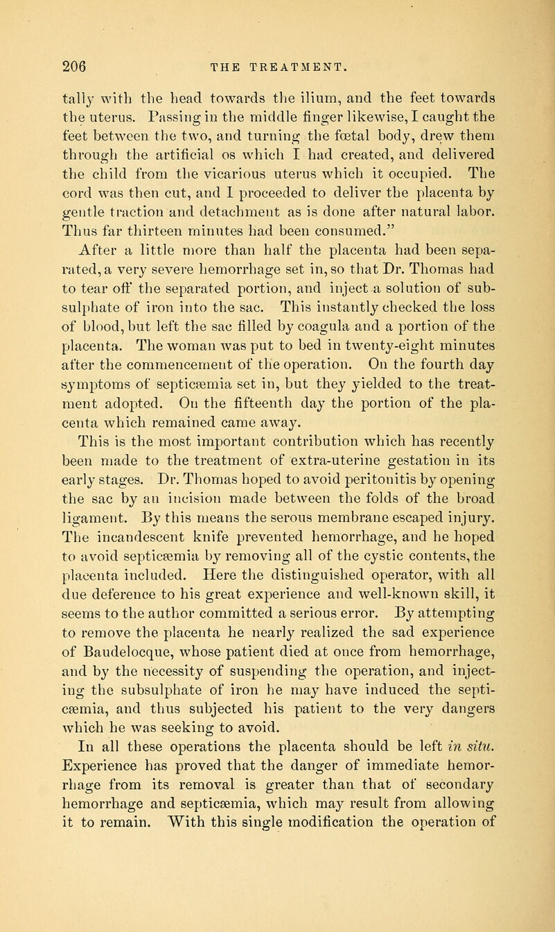 tall}' with the head towards the ilium, and the feet towards the uterus. Passing in the middle finger likewise, I caught the feet between the two, and turning the foetal body, drew them through the artificial os which I had created, and delivered the child from the vicarious uterus which it occupied. The cord was then cut, and 1 proceeded to deliver the placenta by gentle traction and detachment as is done after natural labor. Thus far thirteen minutes had been consumed. After a little more than half the placenta had been sepa- rated, a very severe hemorrhage set in, so that Dr. Thomas had to tear ofi:' the separated portion, and inject a solution of sub- sulphate of iron into the sac. This instantly checked the loss of blood, but left the sac filled by coagula and a portion of the placenta. The woman was put to bed in twenty-eight minutes after the commencement of the operation. On the fourth day symptoms of septicaemia set in, but they yielded to the treat- ment adopted. On the fifteenth day the portion of the pla- centa which remained came away. This is the most important contribution which has recently been made to the treatment of extra-uterine gestation in its early stages. Dr. Thomas hoped to avoid peritonitis by opening the sac by an incision made between the folds of the broad ligament. By this means the serous membrane escaped injury. The incandescent knife prevented hemorrhage, and he hoped to avoid septicaemia by removing all of the cystic contents, the placenta included. Here the distinguished operator, with all due deference to his great experience and well-known skill, it seems to the author committed a serious error. By attempting to remove the placenta he nearly realized the sad experience of Baudelocque, whose patient died at once from hemorrhage, and by the necessity of suspending the operation, and inject- ing the subsulphate of iron he may have induced the septi- caemia, and thus subjected his patient to the very dangers which he was seeking to avoid. In all these operations the placenta should be left in situ. Experience has proved that the danger of immediate hemor- rhage from its removal is greater than that of secondary hemorrhage and septicaemia, which may result from allowing it to remain. With this sino^le modification the operation of