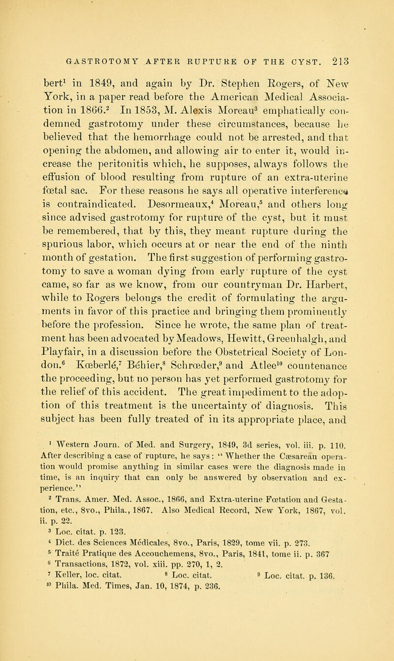 bert^ in 1849, and again by Dr. Stephen Rogers, of ISTew York, in a paper read before the American Medical Associa- tion in 1866.2 jj^ 1853, M. Alexis Moreau^ emphatically con- demned gastrotomy under these circumstances, because he believed that the hemorrhage could not be arrested, and that opening the abdomen, and allowing air to enter it, would in- crease the peritonitis which, he supposes, always follows the effusion of blood resulting from rupture of an extra-uterine foetal sac. For these reasons he says all operative interference is contraindicated. Desormeaux,* Moreau,^ and others long since advised gastrotomy for rupture of the cyst, but it must be remembered, that by this, they meant rupture during the spurious labor, which occurs at or near the end of the ninth month of gestation. The first suggestion of performing gastro- tomy to save a woman dying from early rupture of the cyst came, so far as we know, from our countryman Dr. Harbert, while to Rogers belongs the credit of formulating the argu- ments in favor of this practice and bringing them prominently before the profession. Since he wrote, the same plan of treat- ment has been advocated by Meadows, Hewitt, Greenhalgh, and Playfair, in a discussion before the Obstetrical Society of Lon- don.^ Koeberl^,'' Behier,^ Schrceder,^ and Atlee^ countenance the proceeding, but no person has yet performed gastrotomy for the relief of this accident. The great impediment to the adop- tion of this treatment is the uncertainty of diagnosis. This subject has been fully treated of in its appropriate place, and ' Western Journ. of Med. and Surgery, 1849, 3d series, vol. iii. p. 110. After describing a case of rupture, lie says :  Whether the Csesarean opera- tion would promise anything in similar cases were the diagnosis made in time, is an inquiry that can only be answered by observation and ex- perience. 2 Trans. Amer. Med. Assoc, ISfiG, and Extra-uterine Fcetation and Gesta- tion, etc., 8vo., Phila.,1867. Also Medical Record, New York, 1867, vol, ii. p. 22. 3 Loc. citat. p. 123. * Diet, des Sciences Medicales, 8vo., Paris, 1829, tome vii. p. 273. 5 Traite Pratique des Accouchemens, 8vo., Paris, 1841, tome ii. p. 367 s Transactions, 1872, vol. xiii. pp. 270, 1, 2. 7 Keller, loc. citat. s Lqc. citat. s Loc. citat. p. 136. '0 Phila. Med. Times, Jan. 10, 1874, p. 236.