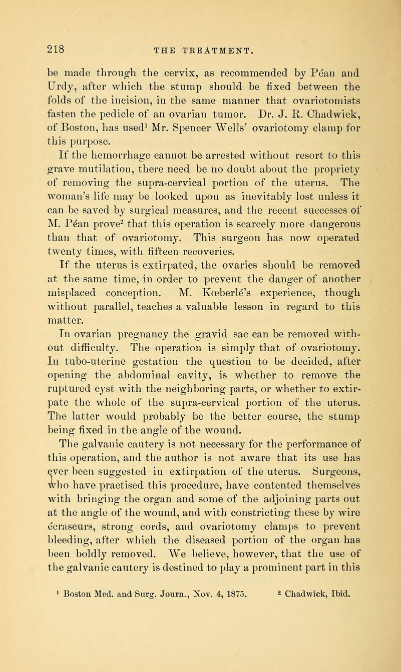 be made through the cervix, as recommended by Pean and Urdy, after which the stump should be iixed between the folds of the incision, in the same manner that ovariotomists fasten the pedicle of an ovarian tumor. Dr. J. R. Chadwick, of Boston, has used* Mr. Spencer Wells' ovariotomy clamp for this purpose. If the hemorrhage cannot be arrested without resort to this grave mutilation, there need be no doubt about the propriety of removing the supra-cervical portion of the uterus. The woman's life may be looked upon as inevitably lost unless it can be saved by surgical measures, and the recent successes of M. Pdan prove^ that this operation is scarcely more dangerous than that of ovariotomy. This surgeon has now operated twenty times, with fifteen recoveries. If the uterus is extirpated, the ovaries should be removed at the same time, in order to prevent the danger of another misplaced conception. M. Kceberle's experience, though without parallel, teaches a valuable lesson in regard to this matter. In ovarian pregnancy the gravid sac can be removed with- out difficulty. The operation is simply that of ovariotomj'. In tubo-uterine gestation the question to be decided, after opening the abdominal cavity, is whether to remove the ruptured cyst with the neighboring parts, or whether to extir- pate the whole of the supra-cervical portion of the uterus. The latter would probably be the better course, the stump being fixed in the angle of the wound. The galvanic cautery is not necessary for the performance of this operation, and the author is not aware that its use has ever been suggested in extirpation of the uterus. Surgeons, who have practised this procedure, have contented themselves with bringing the organ and some of the adjoining parts out at the angle of the wound, and with constricting these by wire ecraseurs, strong cords, and ovariotomy clamps to prevent bleeding, after which the diseased portion of the organ has been boldly removed. We believe, however, that the use of the galvanic cautery is destined to play a prominent part in this • Boston Med. and Surg. Journ., Nov. 4, 1875. ^ Chadwick, Ibid.