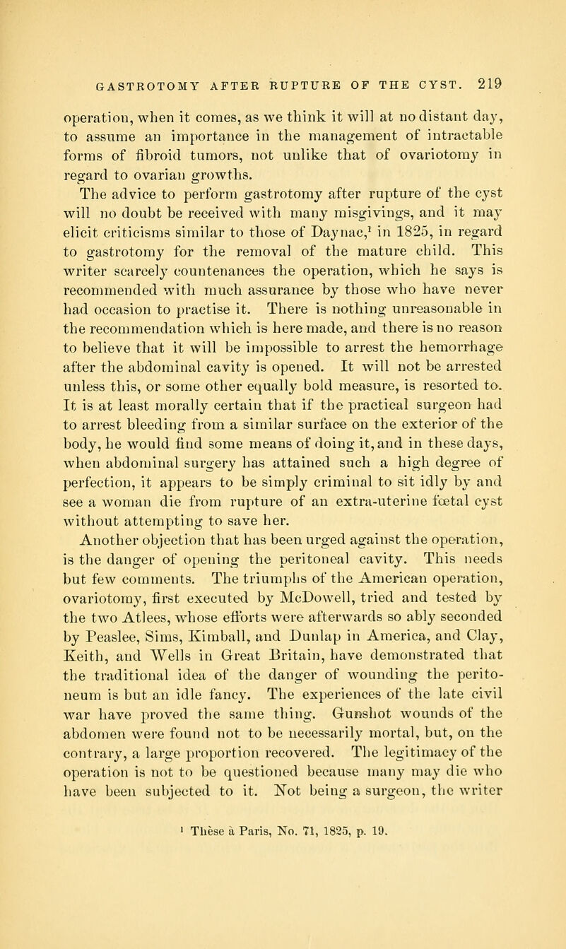 Operation, when it comes, as we think it will at no distant day, to assume an importance in the management of intractable forms of fibroid tumors, not unlike that of ovariotomy in regard to ovarian growths. The advice to perform gastrotomy after rupture of the cyst will no doubt be received with many misgivings, and it may elicit criticisms similar to those of Daynac,* in 1825, in regard to gastrotomy for the removal of the mature child. This writer scarcely countenances the operation, which he says is recommended with much assurance by those who have never had occasion to practise it. There is nothing unreasonable in the recommendation which is here made, and there is no reason to believe that it will be impossible to arrest the hemorrhage after the abdominal cavity is opened. It will not be arrested unless this, or some other equally bold measure, is resorted to. It is at least morally certain that if the practical surgeon had to arrest bleeding from a similar surface on the exterior of the body, he would find some means of doing it, and in these days, when abdominal surgery has attained such a high degree of perfection, it appears to be simply criminal to »it idly by and see a woman die from rupture of an extra-uterine foetal cyst without attempting to save her. Another objection that has been urged against the operation, is the danger of opening the peritoneal cavity. This needs but few comments. The triumphs of the American operation, ovariotomy, first executed by McDowell, tried and tested by the two Atlees, whose etibrts were afterwards so ably seconded by Peaslee, Sims, Kimball, and Dunlap in America, and Clay, Keith, and Wells in Great Britain, have demonstrated that the traditional idea of the danger of wounding the perito- neum is but an idle fancy. The experiences of the late civil war have proved the same thing. Gunshot wounds of the abdomen were found not to be necessarily mortal, but, on the contrary, a large proportion recovered. The legitimacy of the operation is not to be questioned because many may die who have been subjected to it. 'Not being a surgeon, the writer  These a Paris, No. 71, 1835, p. 19.