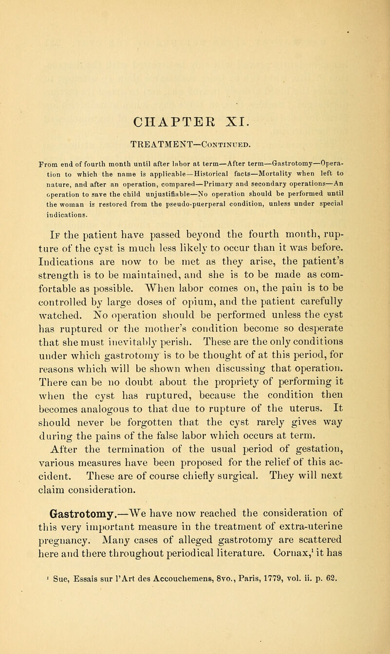 CHAPTER XI. TREATMENT—Continued. From end of fourth month until after labor at term—After term—Gastrotomy—Opera- tion to which the name is applicable—Historical facts—Mortality when left to nature, and after an operation, compared—Primary and secondary operations—An operation to save the child unjustifiable—No operation should be performed until the woman is restored from the pseudo-puerperal condition, unless under special indications. If the patient have passed beyond the fourth month, rup- ture of the cyst is much less likely to occur than it was before. Indications are now to be met as they arise, the patient's strength is to be maintained, and she is to be made as com- fortable as possible. When labor comes on, the pain is to be controlled by large doses of opium, and the patient carefully watched. ]^o operation should be performed unless the cyst has ruptured or tlie mother's condition become so desperate that she must inevitably perish. These are the only conditions under which gastrotomy is to be thought of at this period, for reasons which will be shown when discussing that operation. There can be no doubt about the propriety of performing it when the cyst has ruptured, because the condition then becomes analogous to that due to rupture of the uterus. It should never be forgotten that the cyst rarely gives way during the pains of the false labor which occurs at term. After the termination of the usual period of gestation, various measures have been proposed for the relief of this ac- cident. These are of course chiefly surgical. They will next claim consideration. Gastrotomy.—We have now reached the consideration of this very important measure in the treatment of extra-uterine pregnancy. Many cases of alleged gastrotomy are scattered here and there throughout periodical literature. Oornax,' it has ' Sue, Essais sur I'Art des Accouchemens, 8vo., Paris, 1779, vol. ii. p. 63.