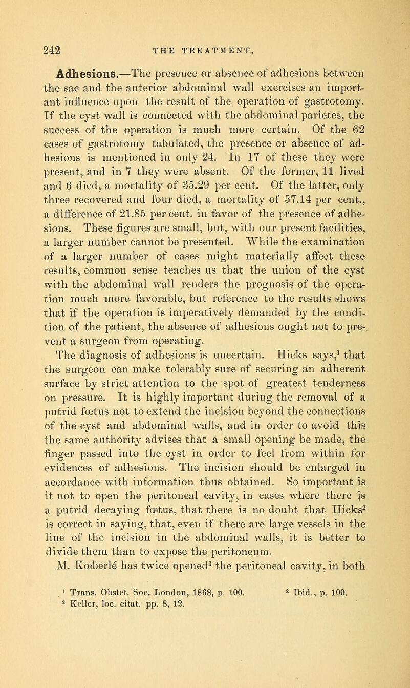 Adhesions.—The presence or absence of adhesions between the sac and the anterior abdominal wall exercises an import- ant influence upon the result of the operation of gastrotomy. If the cyst wall is connected with the abdominal parietes, the success of the operation is much more certain. Of the 62 cases of gastrotomy tabulated, the presence or absence of ad- hesions is mentioned in only 24. In 17 of these they were present, and in 7 they were absent. Of the former, 11 lived and 6 died, a mortality of 35.29 per cent. Of the latter, only three recovered and four died, a mortality of 57.14 per cent., a difference of 21.85 per cent, in favor of the presence of adhe- sions. These figures are small, but, with our present facilities, a larger number cannot be presented. While the examination of a larger number of cases might materially affect these results, common sense teaches us that the union of the cyst with the abdominal wall renders the prognosis of the opera- tion much more favorable, but reference to the results shows that if the operation is imperatively demanded by the condi- tion of the patient, the absence of adhesions ought not to pre- vent a surgeon from operating. The diagnosis of adhesions is uncertain. Hicks says,^ that the surgeon can make tolerably sure of securing an adherent surface by strict attention to the spot of greatest tenderness on pressure. It is highly important during the removal of a putrid foetus not to extend the incision beyond the connections of the cyst and abdominal walls, and in order to avoid this the same authority advises that a small opening be made, the finger passed into the cyst in order to feel from within for evidences of adhesions. The incision should be enlarged in accordance with information thus obtained. So important is it not to open the peritoneal cavity, in cases where there is a putrid decaying foetus, that there is no doubt that Hicks^ is correct in saying, that, even if there are large vessels in the line of the incision in the abdominal walls, it is better to divide them than to expose the peritoneum. M. Koeberle has twice opened^ the peritoneal cavity, in both . ' Trans. Obstet. Soc. London, 1868, p. 100. « Ibid., p. 100. » Keller, loc. citat. pp. 8, 12.