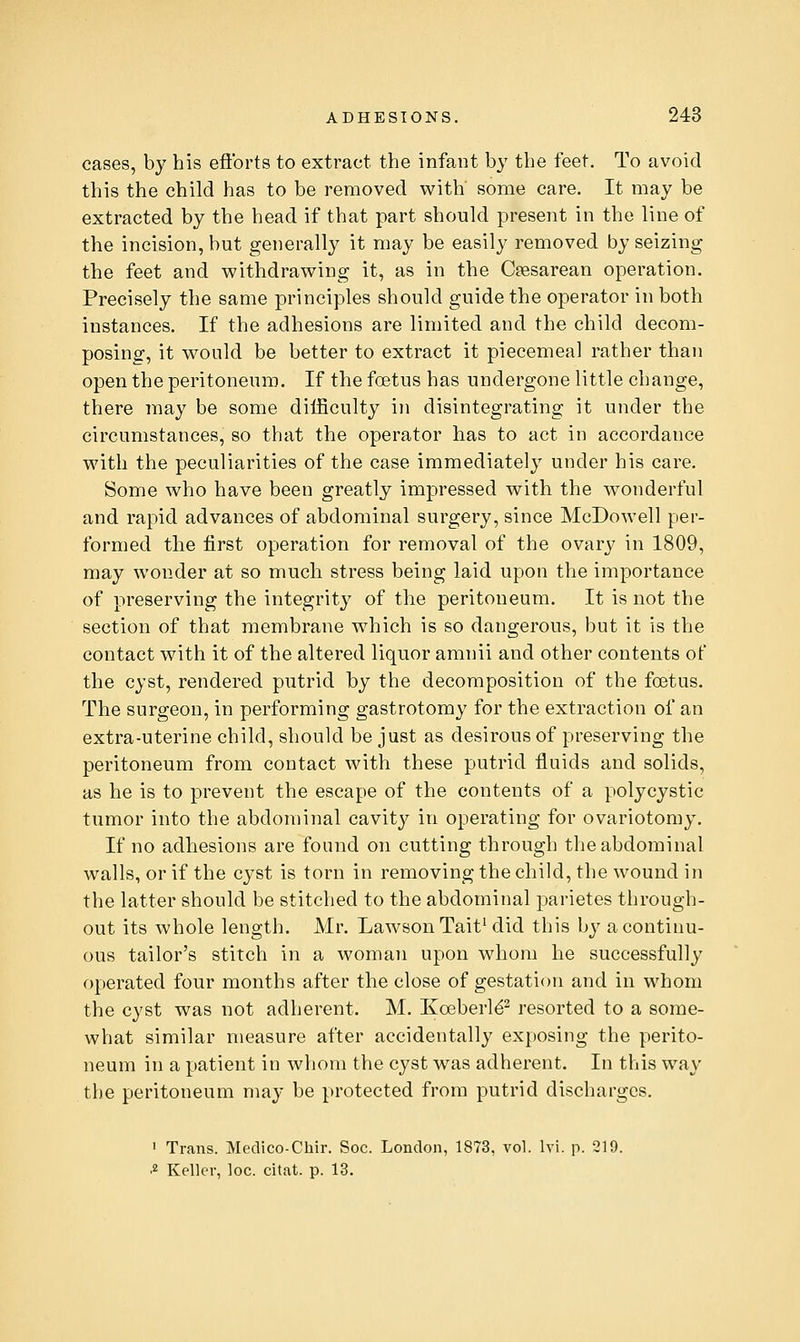 eases, by his efforts to extract the infant by the feet. To avoid this the child has to be removed with some care. It may be extracted by the head if that part should present in the line of the incision, but generally it may be easily removed by seizing the feet and withdrawing it, as in the Cesarean operation. Precisely the same principles should guide the operator in both instances. If the adhesions are limited and the child decom- posing, it would be better to extract it piecemeal rather than open the peritoneum. If the foetus has undergone little change, there may be some difficulty in disintegrating it under the circumstances, so that the operator has to act in accordance with the peculiarities of the case immediately under his care. Some who have been greatly impressed with the wonderful and rapid advances of abdominal surgery, since McDowell per- formed tlie first operation for removal of the ovary in 1809, may wonder at so much stress being laid upon the importance of preserving the integrity of the peritoneum. It is not the section of that membrane which is so dangerous, but it is the contact with it of the altered liquor amnii and other contents of the cyst, rendered putrid by the decomposition of the foetus. The surgeon, in performing gastrotomy for the extraction of an extra-uterine child, should be just as desirous of preserving the peritoneum from contact with these putrid fluids and solids, as he is to prevent the escape of the contents of a polycystic tumor into the abdominal cavity in operating for ovariotomy. If no adhesions are found on cutting through the abdominal walls, or if the cyst is torn in removing the child, the wound in the latter should be stitched to the abdominal parietes through- out its whole length. Mr. LawsonTait^ did this by a continu- ous tailor's stitch in a woman upon whom he successfully operated four months after the close of gestation and in whom the cyst was not adherent. M. Koeberld^ resorted to a some- what similar measure after accidentally exposing the perito- neum in a patient in whom the cyst was adherent. In this way the peritoneum may be protected from putrid discharges. ' Trans. Medico-Chir. Soc. London, 1873, vol. Ivi. p. 219.