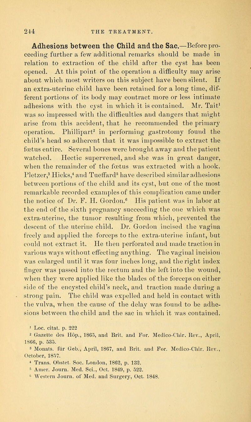 Adhesions between the Child and the Sac.—Before pro- ceeding further a few additional remarks should be made in relation to extraction of the child after the cyst has been opened. At this point of the operation a difficulty may arise about which most writers on this subject have been silent. If an extra-uterine child have been retained for a long time, dif- ferent portions of its body may contract more or less intimate adhesions with the cyst in which it is contained. Mr. Tait^ was so impressed with the difficulties and dangers that might arise from this accident, that he recommended the primary operation. Phillipart^ in performing gastrotomy found the child's head so adherent that it was impossible to extract the fcEtus entire. Several bones were brought away and the patient watched. Hectic supervened, and she was in great danger, when the remainder of the foetus was extracted with a hook. Pletzer,^ Hicks,* and TuefFard^ have described similar adhesions between portions of the child and its cyst, but one of the most remarkable recorded examples of this complication came under the notice of Dr. F. H. Gordon.^ His patient was in labor at the end of the sixth pregnancy succeeding the one which was extra-uterine, the tumor resulting from which, prevented the descent of the uterine child. Dr. Gordon incised the vagina freely and applied the forceps to the extra-uterine infant, but could not extract it. He then perforated and made traction in various ways without effecting anything. The vaginal incision was enlarged until it was four inches long, and the right index finger was passed into the rectum and the left into the wound, when they were applied like the blades of the forceps on either side of the encysted child's neck, and traction made during a strong pain. The child was expelled and held in contact with the vulva, when the cause of the delay was found to be adhe- sions between the child and the sac in which it was contained. ' Loc. citat. p. 223 2 Gazette des Hop., 1865, and Brit, and For. Medico-Cliir. Rev., April, 1866, p. 535. 3 Monats. fiir Geb., April, 1867, and Brit, and For, Medico-Chir. Rev., October, 1857. 0 Trans. Obstet. Soc. London, 1862, p. 132. 5 Amer. Journ. Med. Sci., Oct. 1849, p. 522. *> Western Journ. of Med. and Surgery, Oct. 1848.