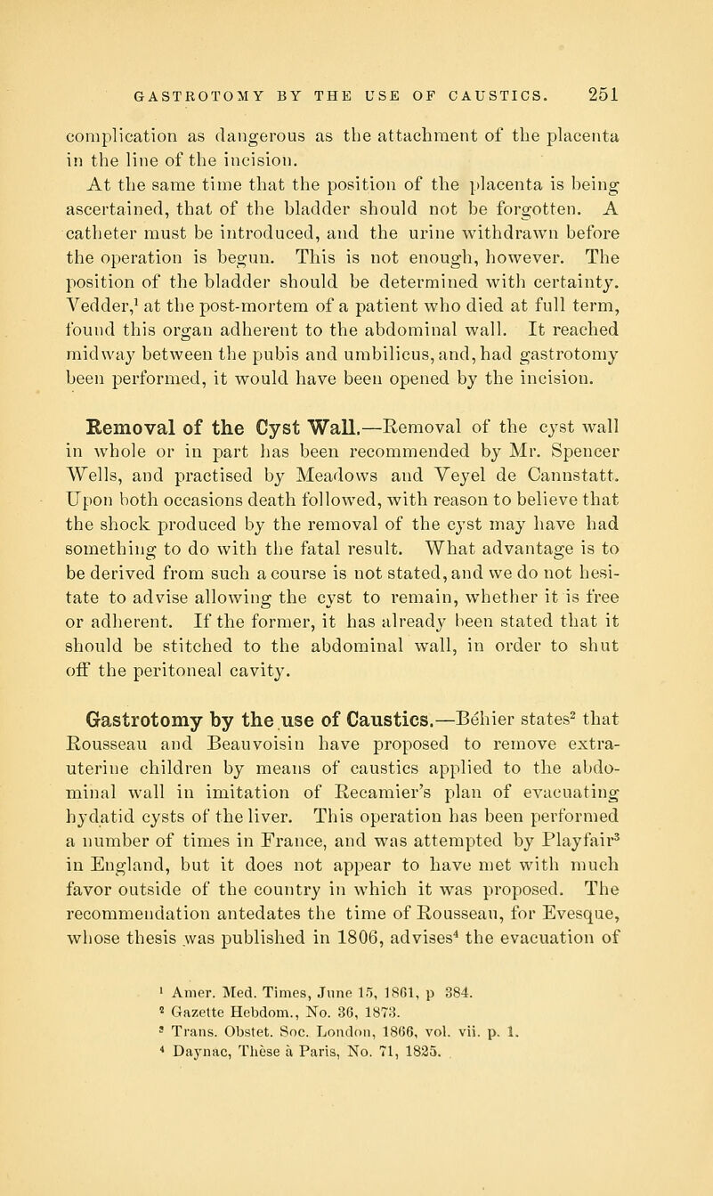 complication as dangerous as the attachment of the placenta in the line of the incision. At the same time that the position of the placenta is being ascertained, that of the bladder should not be forgotten. A catheter must be introduced, and the urine withdrawn before the operation is begun. This is not enough, however. The position of the bladder should be determined with certainty. Vedder,^ at the post-mortem of a patient who died at full term, found this org-an adherent to the abdominal wall. It reached midway between the pubis and umbilicus, and, had gastrotomy been performed, it would have been opened by the incision. Removal of the Cyst Wall.—Removal of the cyst wall in whole or in part lias been recommended by Mr. Spencer Wells, and practised by Meadows and Veyel de Cannstatt. Upon both occasions death followed, with reason to believe that the shock produced by the removal of the cyst may have had something to do with tlie fatal result. What advantage is to be derived from sucli a course is not stated, and we do not hesi- tate to advise allowing the cyst to remain, whether it is free or adherent. If the former, it has already been stated that it should be stitched to the abdominal wall, in order to shut oiF the peritoneal cavity. Gastrotomy by the use of Caustics.—Behier states^ that Rousseau and Beauvoisin have proposed to remove extra- uterine children by means of caustics applied to the abdo- minal wall in imitation of Recamier's plan of evacuating hydatid cysts of the liver. This operation has been performed a number of times in France, and was attempted by Playfair* in England, but it does not appear to have met with much favor outside of the country in which it was proposed. The recommendation antedates the time of Rousseau, for Evesque, whose thesis was published in 1806, advises^ the evacuation of 1 Amer. Med. Times, June 15, 18G1, p 384. ^ Gazette Hebdom., No. 36, 1873. ' Trans. Obstet. Soc. London, 18(56, vol. vii. p. 1. * Daynac, Tliese a Paris, No. 71, 1825.