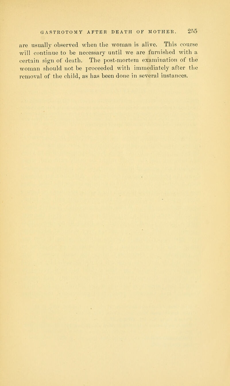 are usually observed when the woman is alive. This course will continue to be necessary until we are furnished with a certain sign of death. The post-mortera examination of the woman should not be proceeded with immediately after the removal of the child, as has been done in several instances.