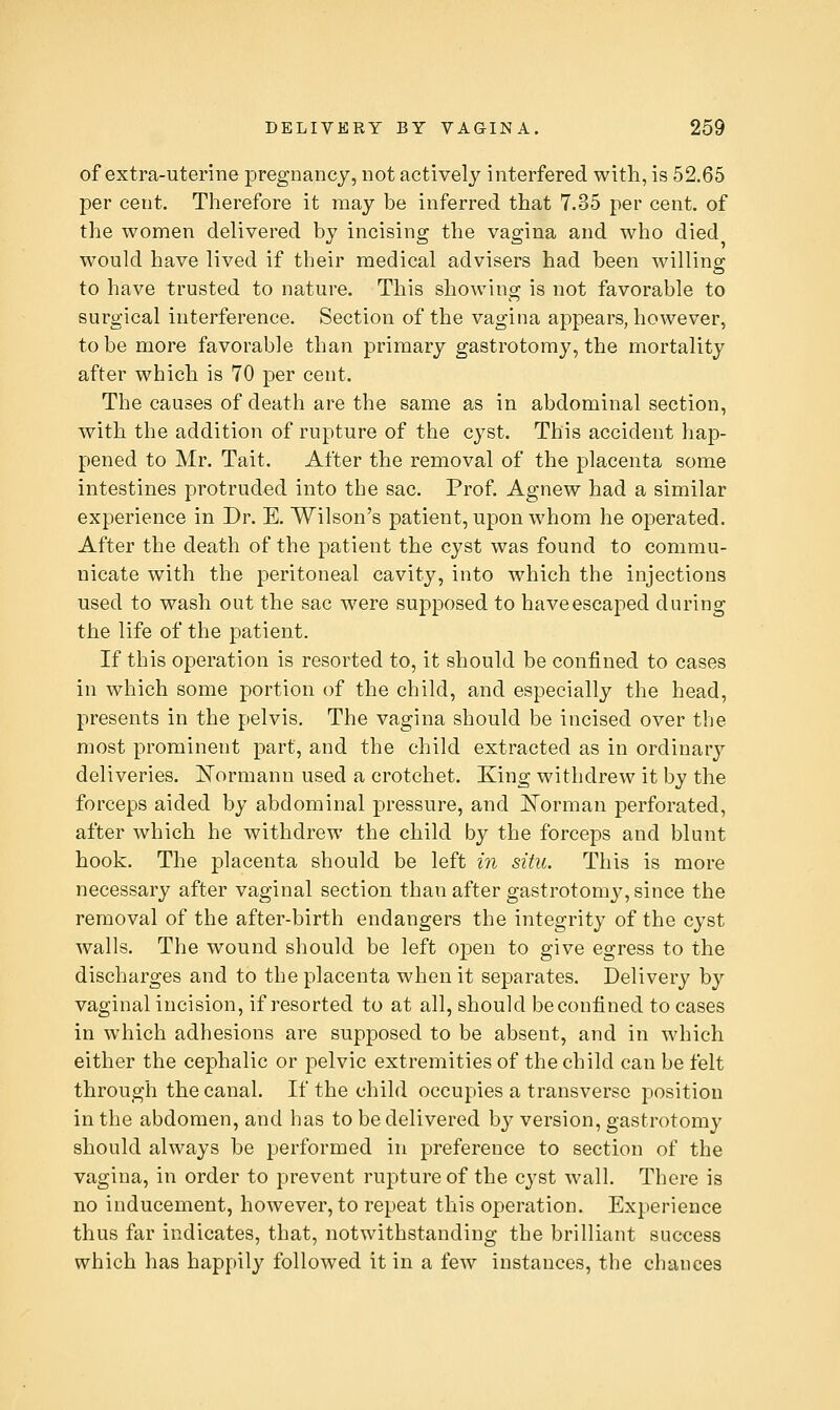 of extra-uterine pregnancy, not actively interfered with, is 52,65 per cent. Therefore it may be inferred that 7.35 per cent, of the women delivered by incising the vagina and who died would have lived if their medical advisers had been willing to have trusted to nature. This showing is not favorable to surgical interference. Section of the vagina appears, however, to be more favorable than primary gastrotomy, the mortality after which is 70 per cent. The causes of death are the same as in abdominal section, with the addition of rupture of the cyst. This accident hap- pened to Mr. Tait. After the removal of the placenta some intestines protruded into the sac. Prof. Agnew had a similar experience in Dr. E. Wilson's patient, upon whom he operated. After the death of the patient the cyst was found to commu- nicate with the peritoneal cavity, into which the injections used to wash out the sac were supposed to haveescaped during the life of the patient. If this operation is resorted to, it should be confined to cases in which some portion of the child, and especially the head, presents in the pelvis. The vagina should be incised over the most prominent part, and the child extracted as in ordinary deliveries. J^ormann used a crotchet. King withdrew it by the forceps aided by abdominal pressure, and IsTorman perforated, after which he withdrew the child by the forceps and blunt hook. The placenta should be left in situ. This is more necessary after vaginal section than after gastrotomy, since the removal of the after-birth endangers the integrity of the cyst walls. The wound should be left oj)en to give egress to the discharges and to the placenta when it separates. Delivery by vaginal incision, if resorted to at all, should be confined to cases in which adhesions are supposed to be absent, and in which either the cephalic or pelvic extremities of the child can be felt through the canal. If the child occupies a transverse position in the abdomen, and has to be delivered by version, gastrotomy should always be performed in preference to section of the vagina, in order to prevent rupture of the cyst wall. There is no inducement, however, to repeat this operation. Experience thus far indicates, that, notwithstanding the brilliant success which has happily followed it in a few instances, the chances