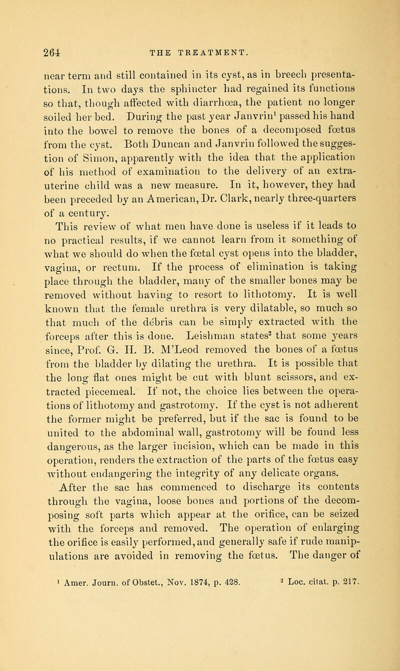 near term and still contained in its cyst, as in breech presenta- tions. In two days the sphincter had regained its functions so that, though aft'ected with diarrhoea, the patient no longer soiled her bed. During the past year Janvrin' passed his hand into the bowel to remove the bones of a decomposed foetus from the cyst. Both Duncan and Janvrin followed the sugges- tion of Simon, apparently with the idea that the application of his method of examination to the delivery of an extra- uterine child was a new measure. In it, however, they had been preceded by an American, Dr. Clark, nearly three-quarters of a century. This review of what men have done is useless if it leads to no practical results, if we cannot learn from it something of what we should do when the foetal cyst opens into the bladder, vagina, or rectum. If the process of elimination is taking place through the bladder, many of the smaller bones may be removed without having to resort to lithotomy. It is well known that the female urethra is very dilatable, so much so that much of the debris can be simply extracted with the forceps after this is done. Leishman states^ that some years since, Prof. Gr. H. B. M'Leod removed the bones of a foetus from the bladder by dilating the urethra. It is possible that the long flat ones might be cut with blunt scissors, and ex- tracted piecemeal. If not, the choice lies between the opera- tions of lithotomy and gastrotomy. If the cyst is not adherent the former might be preferred, but if the sac is found to be united to the abdominal wall, gastrotomy will be found less dangerous, as the larger incision, which can be made in this operation, renders the extraction of the parts of the fcetus easy without endangering the integrity of any delicate organs. After the sac has commenced to discharge its contents through the vagina, loose bones and portions of the decom- posing soft parts which appear at the orifice, can be seized with the forceps and removed. The operation of enlarging the orifice is easily performed, and generally safe if rude manip- ulations are avoided in removing the foetus. The danger of