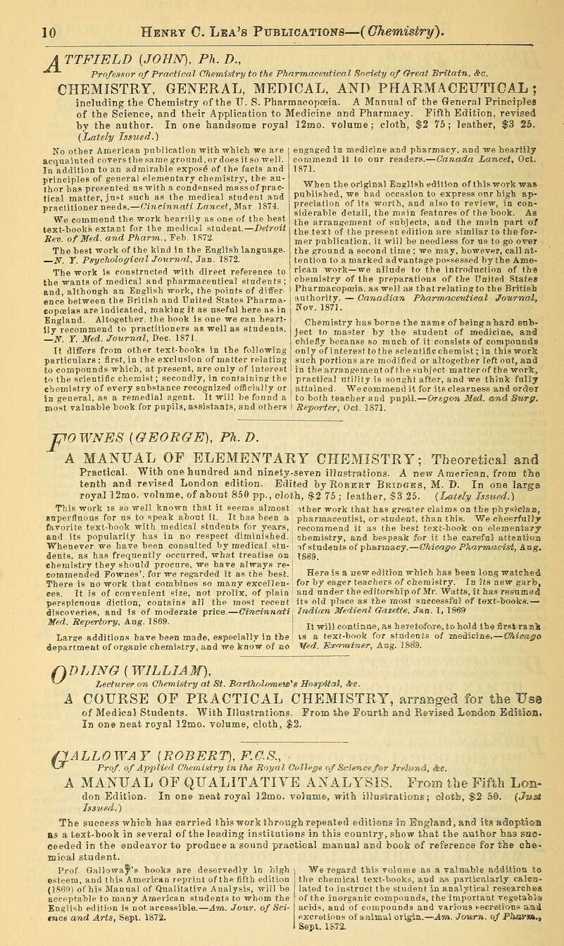 ATTFIELD {JOHN), Ph.D., Professor of Practical Oheraistry to the Pharmaceutical Society of Great Britain, &c. CHEMISTRY, GENERAL, MEDICAL, AND PHARMACEUTICAL; including the Chemistry of the TJ. S. Pharmacoposia. A Manual of the General Prineiplea of the Science, and their Application to Medicine and Pharmacy. Fifth Edition, revised by the author. In one handsome royal 12mo. volume; cloth, $2 75; leather, $3 25. {Lately Issued.) engaged ia medicine and pbarmacy, and we heartily commend it to our readers.—Canada Lancet, Oct. 1871. When the original Engiish edition of this worVi was puhlisbed, we had occa.sion to express onr high ap- preciation of its worth, and also to review, in cob- sidevable detail, the main features of the book. Aa the arrangement of subjects, and the main part of the text of the present edition are similar t9 the for- mer publication, it will be needless for as to go ovei the ground a second time ; we may, however, call at- tention to a marked advantage posse.ssed by the Ame- rican work—we allude to the introduction of the chemistry of the preparations of the United States Pharmacopojia. as well as that relating to the Br-Jtish authority. — Canadian Pharmacmitieal Journal, Nov. 1871. No other American publication with which we are acquainted covers the same ground, or does it so well. In addition to an admirable expo.=6 of the facts and principles of general elementary chemistry, the au- thor has presented us with a condensed massof prac- tical matter, just such as the medical student and practitioner needs.—Cincinnati Lancet, Mar 1874. We commend the work heariily as one of the best text-books extant for the medical student.—Detroit Sev. of Med. and Pharm., Feb. 1S72. The best work of the kind in the English language. iVr. T. Psychological Journal, Jan. 1872. The work is constructed with direct reference to the wants of medical and pharmaceutical students ; and, although an English work, the points of differ- ence between the British and United States Pharma- copceias are indicated, making it as useful here as in England. Altogether, the book is one we can heart- ily recommend to practitioners as well as students, —if. r. Med. Journal, Dec. 1871. It differs from other text-hooks in the following particulars : first, in the exclusion of matter relating to compounds which, at present, are only of interest to the scientific chemist; secondly, in containing the chemistry of every substance recognized officially or in general, as a remedial agent. It will be found a most valuable book for pupils, assistants, and others Chemistry has borne the name of being a hard sub- ject to master by the student of medicine, aa^ chiefly becan.se so much of it consists of compounds I only of interest to the scientific chemist; in this wor!k such portions are modified or altogether left out, anfl in thearrangementof the subject-matter of the worfe, practical utility is sought after, and we think fully attained. We commend it for its clearness and ordler to both teacher and pupil.—Oregon Med. and Sn-rg. I Reporter, Oct. 1S71. F OWNES [GEORGE), Ph.D. A MANUAL OF ELEMENTARY CHEMISTRY; Theoretical and Practical. With one hundred and ninety-seven illnstrations. A new American, from tins tenth and revised London edition. Edited hyRoBEHT Bkidgjgs, M. D. In oae large royal 12mo. volume, of about 850 pp., cloth, $2 75 ; leather, S3 25. {LaUly Issued.) This work is so well known that it seems almost ither work that has greater claims on the physiciaa, euperfiuons for us to speak about it. It has been a phariQaeeatist, or student, than this. We cheerfully favorite text-book with medical students for years, j recommend it as the best text-hook on elementary and its popularity has in no respect diminished, j ehemistry, and bespeak for it the careful attention Whenever we have been consulted by medical stu dents, as has frequently occurred, what treatise »s chemistry they should procure, we have always re- commended Fownes', for we regarded it as the best. There is no work that combines so many excellen- ces. It is of convenient size, not prolix, of plain if students (yi pharmacy.—Chicago PharvAOicdst, Aug. 1869. Here is a aew edition which has been loug watched for hy e&ger teachers of chemLsiry. In its new garb, and under the editorship of Mr. Watts, it ha.s resumed perspicnous diction, contain.s all the most recent' its old place as the most successfnl of text-books.— discoveries, aud is of moderate price.—Cineinnatil Indian Medical ffmette, Jan. 1, lSe» Med. Repertory, Aug. 1869. I j^ ^^j ecntiaue, as heretofoTe, to hold th© first raai Large additions have been made, especially in the | vi a text-book for students of raediciirie.—Kfhi^ago department of organic chemistry, and we know of no ' Wed. Basirvnimr, ABg. 188.9. fk D LING ( WILLI A 31), ^^ Lecturer on Chemistry at St. Bartholomew's SospUal, <S>e. A COURSE OF PRACTICAL CHEMISTRY, arranged for the Use of Medical Students. With Illustrations. From ih© Eourth snd Risvised LoBdon Ediiica, In one neat royal 12iao. volume, cloth, $2. pALLOWAY [ROBERT), F.O.S., ■ ^- Prof, of Applied Chemistry in the Royal Oollfge of Science for Jrelan-d, &e. A MANUAL OF QUALITATIYE ANALYSIS. From tbe FIffeli Lou- don Edition. In one neat royal 33mo. volame, with jllastratious; oloti, $2 5®. (J&M Iss'uftd.) The success which has carried this work thro'agh repeated editions in England, and its adoptiaa as a text-book in several of the leading institutions in this country, show that the author has sac- ceeded in the endeavor to prodace a sound praotieal manual and book &f reference for the che- mical stiident. Prof. Gallowaf''s books are deservedly in high j We regard this volnroe as a valuable additioa io esteem, and this American reprint of the fifth edition tbe chemical text-books, aud as particularly calea- (186ft) of his Manual of Qualitative Analysis, will be lated to instruct the student in analytical researohaa eccpptable to many American students to whom the r of the inorganic compounds, the importaat vegetaltij'a English edition is not accessible.—Am. Jour, of Sei- j acids, and of compounds and various secretions a'ai tnce and Arts, Sept. 1872. fiscretions of animal origin.—Ain. Journ. of Pharm., I Sept. 1S72.