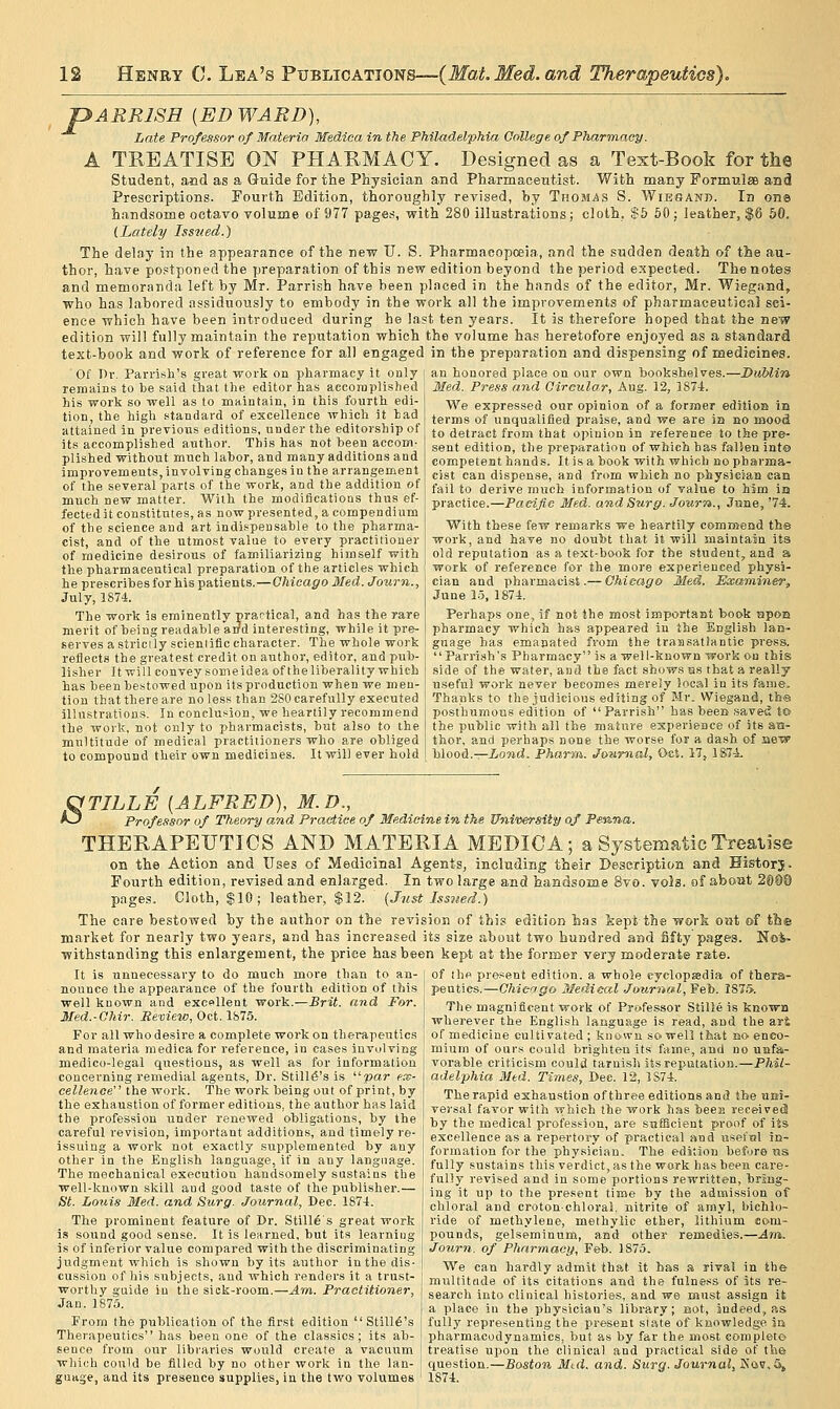 pARRISH [EDWARD), Late Professor of Materia Medica in the PhilMCielphia College of Pharmacy. A TREATISE ON PHARMACY. Designed as a Text-Book for the Student, and as a Guide for the Physician and Pharmaceixtist. With many Formulee and Prescriptions. Fourth Edition, thoroughly revised, by Thomas S. Wie'SAnb. In on© handsome octavo volume of 977 pages, with 280 illustrations; cloth, $5 60 ; leather, $6 50. (Lately Issited.) The delay in the appearance of the new U. S. Pharmacopceia, and the sudden death of the au- thor, have postponed the preparation of this new edition beyond the period expected. The notes and memoranda left by Mr. Parrish have been placed in the hands of the editor, Mr. Wiegand, who has labored assiduously to embody in the work all the improvements of pharmaceutical sci- ence which have been introduced during he last ten years. It is therefore hoped that the new edition will fully maintain the reputation which the volume has heretofore enjoyed as a standard text-book and work of reference for all engaged in the preparation and dispensing of medicines. ■ Of Dr. Parrish's great work on pharmacy it only remains to be said that the editor has accomplished his work so well as to Biaintain, in this fourth edi- tion, the high standard of excellence which it bad attained in previous editions, under the editorship of its accomplished author. This has not been accom- plished without much labor, and many additions and improvements, involving changes in the arrangement of the several parts of the work, and the addition of much new matter. With the modifications thus ef- fected it constitutes, as now presented, a compendium of the science and art indispensable to the pharma- cist, and of the utmost value to every practitioner of medicine desirous of familiarizing himself with the pharmaceutical preparation of the articles which he prescribes for his patients.—Chicago Med. Journ., July, 1874. The work is eminently prartical, and has the rare merit of being readable aiJd interesting, while it pre- serves a strictly scienlific character. The whole work reflects the greatest credit on author, editor, and pub- lisher It will convey someidea of the liberality which has been bestowed upon its production when we men- tion that there are no less than 2S0 carefully executed illustrations. In conclusion, we heartily recommend the work, not only to pharmacists, but also to the multitude of medical practitioners who are obliged to compound their own medicines. It will ever hold an honored place on our own bookshelves.—Dublin Med. Press and Circular, Aug. 12, 1874. We expressed our opinion of a former edition io terms of unqualified praise, and we are in no mood to detract from that opinion in reference to the pre- sent edition, the preparation of which has fallen int© competent hands. It is a book with which no pharma- cist can dispense, and from which no physician can fail to derive much information of value to him iia practice.—Pacific Med. and Surg. Journ., June, '74. With these few remarks we heartily comruend the work, and have no doubt that it will maintain its old reputation as a text-book for the student, and a work of reference for the more experienced physi- cian and pharmacist.— Chicago Med. Examiner, June 15, 1874. Perhaps one, if not the most important book apoa pharmacy which has appeared in the English lan- guage has emanated from the transatlantic press.  Parrish's Pharmacy is a well-known work on this side of the water, and the fact shows us that a really useful work never becomes merely local in its fame. Thanks to the judicious editing of Mr. Wiegand, the posthumous edition of Parrish has been saved to the public with all the mature experience of its aa- thor, and perhaps none the worse for a dash of new blood.—iorad. Phar-m,. Jownial, Oct. 17, 187-i. OTILLE [ALFRED), M.D., ^ Professor of Theory and Practice of Medicine in the University of Penna. THERAPEUTICS AND MATERIA MEDICA; a Systematic Treatise on the Action and Uses of Medicinal Agents, including their Description and Historj. Fourth edition, revised and enlarged. In two large and handsome Svo. vols, of aboat 2090 pages. Cloth, $10; leather, $12. (Just Issiied.) The care bestowed by the author on the revision of this edition has feept the work o»t of the market for nearly two years, and has increased its size about two hundred and fifty pages. No%. withstanding this enlargement, the price has been kept at the former very moderate rate. It is unnecessary to do much more than to an- of the present edition, a whole cyelopssdia of thera- nounce the appearance of the fourth edition of this ~ ' ---.._ _ _ . well known and excpllent work.—Brit, and For. Med.-Chir. Review, Oct. Vil5. For all who desire a complete work on therapeutics and materia medica for reference, in cases invulving medico-legal questions, as well as for information concerning remedial agents. Dr. Still^'s is '■'■var ex- cellence''' the work. The work being out of print, by the exhaustion of former editions, the author has laid the profession under renewed obligations, by the careful revision, important additions, and timely re- issuing a work not exactly supplemented by any other in the English language, if in any language. The mechanical execution handsomely sustains the well-known skill aud good taste of the publisher.— St. Louis Med. and Surg. Journal, Dec. 1874. The prominent feature of Dr. Still6s great work is sound good sense. It is learned, but its learniug is of inferior value compared with the discriminating judgment which is shown by its author in the dis- cussion of his subjects, and which renders it a trust- worthy guide in the sick-room.—Am. Practitioner, Jan. 1875. From the publication of the first edition  Still6's Therapeutics has been one of the classics; its ab- sence from our libraries would create a vacuum which could be filled by no other work in the lan- guage, and its presence supplies, in the two volumes peutics.—Chicago Medical Journal, Feb. 187.>. The magnificent work of Professor Stille is known wherever the English language is read, aud the art of medicine cultivated; known so well that no enco- mium of ours could brighten its fame, and no unfa- vorable criticism could tarnish its reputation.—Phil- adelphia Med. Times, Dec. 12, 1S74. The rapid exhaustion of three editions and the uei- versal favor with which the work has bees received by the medical profession, are sufficient proof of its excellence as a repertory of practical and usefial in- formation for the physician. The edition before ns fully sustains this verdict, as the work has been care- fully revised and in some portions rewritten, bring- ing it up to the present time by the admission of chloral and crotonchloral. nitrite of amyl, bichlo- ride of methylene, methylic ether, lithium com- pounds, gelseminum, and other remedies.—Am. Journ. of Pharmacy, Feb. 1875. We can hardly admit that it has a rival in the multitade of its citations and the fulness of 5ts re- search into clinical histories, and we must assign it a place in the physician's library; BOt, indeed, as fully representing the present slate of knowledge la pharmacodynamics, but as by far the most complete treatise upon the clinical and practical side of the question.—Boston Mtd. and. Surg. Journal, Koff, 5, 1874.