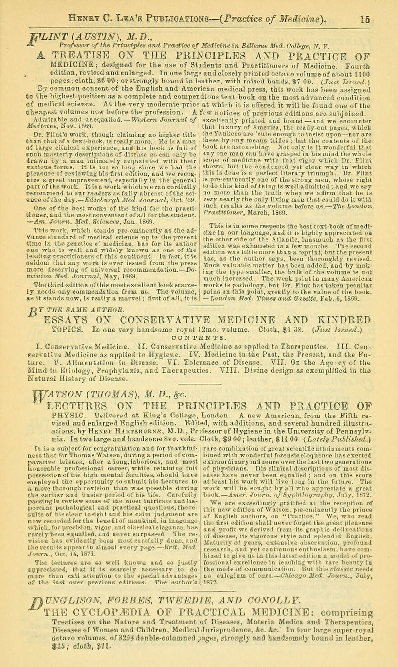 W^IN'T (AUSTIN), 31.D., *L Professor of the Principles and Practice of Ifedieine in BeUevue Med. College, N. Y. A TREATISE ON THE PRmCIPLES AND PRACTICE OF MEDICINE ; designed for the use of Students and Practitioners of Medicine. Fourtt edition, revised and enlarged. In one large and closely printed octavo volume of about 1100 pages ; clotk, $6 '00 ; or strongly bound in leather, with raised bands, $7 00. iJust Isswed.) By comiaon consent-of the English and z^merican medical press, this work has been assigned feo the highest position as a complete and compendious test-book on the most advanced condition of medical soien-oe. At the very moderate price at which it is offered it will be found one of the cheapest Tolames now before the profession. A few notices of previous editions are subjoined. Admii-able and anequalled. —R^estem Journal of \ sxceliently printed and bound—and we encounter M'ediic-in.e, ^ov. i&69. that Inxnry of America, the ready-cut pages, which Dr. Flint's work, thoagh claiming no Mgher title theTaukees are 'cato en-ough to insist upon—nor are thaa thatoif a test-ijook, is really more. Re i.s a man | these hy any means trifles ; but the Boatents of the of large clinical experience, and his book is full of \ *>'30k are astonishing. Not only is it wonderful that scLch masterly descriptions of di.^ea.se as can only T>e \ ^^7 one man can h.ive grasped in his mind the whole drawn by a man intimately aeqnaiiited with their j scope of medicine with that vi^or which Dr. Flint varioas forms. I-t is not so long since we had the ) 'tows, but the condensed yet clear way in which. pieasore of reviewing bis first edition, and we recog- this is done is a perfect literary triumph. Dr. Flint aice a great improvement, especially in the general | is pre-eminently one of the strong men, whose right pa,rt of tt'S work. It is a work which we can cordially \ to do this kind of thing is well admitted ; and we say rejComnie.ttd to our readers a.s fully abreast of Fche sci- I lo more than the truth when we aiilrm that he is ence of tfee day.—Edinburgh Med. Journal, Oct. '69. Oae of tbe best works of the kind for the practi- J tioaar, and tiie most conveaient of all for the stttdeat. i ~~A.m. JiJKru. Med. Sciences, Jan. 1S69. 1 This wi-ick, wJiich stands pre-eminently as (:h« ad- srery nearly the oaly living man that could do it with ?uch re.?ul(_s as the volume before as.— TheLoTidon, P7-actitioner, March, 1869. This is in some respects the best text-hook of medi- ,■ , , ,.''v '.' /—., ^ J ciae la our language, aod it is highly appreciated on iranoe standard of medscat sweaee up to the present | thg other side of the Atlantic, inasmuch as the first Uffi-3 la tbe practice of meaieine, has for rts author ) 3^^,;^,^ was exhausted in a few months. The second oue who IS well and widely known as one of the i editioa was little more than a reprint, but the present leading practitioners of tliis contmeat. In fact, it is ^^ ^^ the author says, been thoroughly revised, seldom that any work is ever issued from the press ^^^^5, valuaJjle matter has been added, and bv mak- laore de&ei-JiGg of uaiversal recommeaaation.—Do- j , the type smaller, the bulk of the volume is not mtntofi Mf.d. Jourrtal, May, 1S€9. | ^^^^ iaereased. The weak point in many American Tiie third editioaofthismostexcellent book scarce- j works is pathology, but Dr. Flint has taken peculiar ly Eiseds aay commendation from as. The volume, j paine on this poiut, .greatly to the value of the book. as it stands now, is really a marvel: first of all, it is j —London Med. TCmis arid Guzette, Feb. 6, 18.69. jyr THE SAME AUTHOR. ESSAYS ON CONSERYATIYE MEDICINE AND KINDRED TOPICS. In one very handsome royaJ 12mo. volume. Cloth, %\ 33. {Just Isstoed.) COWTSlfTS, E. OoRserTstive Medicine. II. Conservative Medieiise as ippHed ta Thernpeuties. III. Csn- fiervativ'S Medicine as applied to Hygiene. IV. Medieine iit the Past, the Present, and the Fu- 6ure. V. Alinientation in Disease. VI. Tolerance of Disease. VII. On th« Agency of the Mind in Etiology, ProphyJaxia, and Therapeutics. VIII. Divine design as exemplified in the S'aturaf Hisfcary of Disease. T,|rj TSON (THOMAS)., M. D., ^c. LECTURES ON THE PRINCIPLE.S AND PRACTICE OF PHYSIC Delivered at King's College, London. A new American,, from the Fifth re- vised and enlarged Eagiish edition. Edited, with additions, and several hundred illustra- atioas, by Hbnrx^ Ha.rtshornh, M.D., Professor of Hygiene in the University of Pennsylv. nia. Ik twola,rgea:ndhandsoin«8vo. vols. Cloth, $9 00; leather, $li 00. {Lately PubUske^l.) It is a su'oject for congratulation and for thankful- ness that Sir Thomas Watson, duiing a period of com- parative lei8ur<3, aft*r a iong, laborious, and most Uonorafelfc ptofessioaal career, vrhiie ret8.in\ug fuU possession of hifi high mentai'acuities, ehould have enipUyed the opp.ortuuitj' to submit his Lectures to a more thofongh revision th«.a was possible during the earlier and busier period of his life. Carssfriily passing in review some of the most intricate and im- portaat pA4hologi6&l lad practical queetioES,there- salts of his clear insight and kis calm judgment are now r^coriSwd for the bfecefitof suanktnd, in language Nvhich, for jjre.eisio!i, vigor, md classical elegance, has rare combination of great scientific attainments com- bined with wonderful forensic eloquence has exerted extraordinary influence over the last two generation* of physicians. His clinical descriptions of most dis- reases ha.ve never been equalled ; and on this score at least liis work will live lon^ in the future. The work will be sought by all who appreciate a great hook.—Amur. Journ. of Si/philography, July, 1872. We are exceedingly gratlBed at the reception of this new edition of 'Watson, pre-eminently the prince uf English authors, oa Practice. We, who read the fir,st e<Jition shall never forget the great pleasure and proSt we derived from its graphic delineations i-M-ely been ei^ualled, a.nd E.aver surpassed The re-. ^f disease, its vigorous style and splendid Euglish vision 'aas evidently beeia Ei<jfit sarefully done, and fche results appear in almost svery page.—Brit. Med. Journ., Oct, U, 1871, Tli« lectures ara eo well kuowQ and so justly appreciatesj, tJiat it i« eeasreely accessary to do more than call attention to the 8p*cial advantages of the last over peevion* cditioisis. Th« author's Maturity of years, extensive observaiion, profound research, and yet continuous enthusiasm, have com- hincil to give us in this late.st edition a model of pro- fessional excellence in teaching with rare beauty in the mode of communicatioa. But \.\\\r clnesie need* no eulogjum of oars.—Chicago Med. Journ., July, 1S72. ¥\l]NGLrSON, FORBES, TWEED IE, AND CONOLLF. ^ THE CYCLOPEDIA OF PRACTICAL MEDICINE: comprising Treatises on the Nature and Treatment of DLseases, Materia Medica end Therapeutics, Diseaisefi of Women and Children, Medical Jurisprudence, &.<i. &c.' In four large super-royal tfcfcavo volumes, of .?2.'}4 doubie-eoiainned pages, stronglj ani handsoiDelj bound in leather, $•15,- c'lafh, $11.