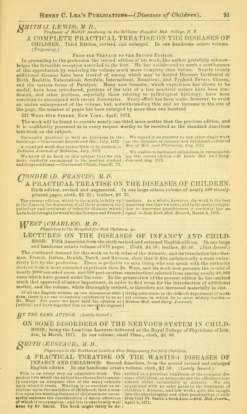 SfMITH {J. LE WIS), M. D., ^ Professor of Morbid Anatomy in the Bellevue Hospital Med. College, K. Y. A COMPLETE PRACTICAL TREATISE 0^^ THE DISEASES OF CHILDREN. Third EditioB, revised and enlarged. In one handsome octavt volume. {Preparing.) From the Preface to the Second Edition. In presenting to the profession the second edition of his work, the author gratefully acknow- ledges the favorable reception accorded to the first. He has endeavored to merit a continuance of this approbation by rendering the volume much more complete than before. Nearly twenty additional diseases have been treated of, among which may be named Diseases Incidental to Birth, Rachitis, Tuberculosis, Scrofula, Intermittent, Remittent, and Typhoid Fevers, Chorea, and the various forms of Paralysis. Many new formulae, which experience has shown to be useful, have been introduced, portions of the te.xt of a less practical nature have been con- densed, and other portions, especially those relating to pathological histology, have been rewritten to correspond with recent discoveries. Every effort has been made, however, to avoid an undue enlargement of the volume, but, notwithstanding this, and an increase in the size of the page, the number of pages has been enlarged by more than one hundred. 227 West 49th Street, New York, April, 1872. The work will be found to contain nearly one-third more matter than the previous edition, and it is confidently presented as in every respect worthy to be received as the standard American text-book on the subject. Eminently practical as well as judicious in its | We regard it as superior to any other single work teachiugs.—Oineinnati Lancet and Obs., July, 1S72. A standard work that leaves little to be desired.— Indiana Journal of Medicine, July, 1872 We know of no book on this subject that we can more cordially recommend to the medical student and thepractitioner.—Cincinnati Clinic, June 29, '72. on the diseases of infancy and childhood.—Detroit Rev. of Med. and Pharmacy, Aug. 1S72. We confess to increased enthusiasm in recommend- ing this second edition.—St Louis Med. and Surg. Journal, Aug. 1872. pONDIE {D. FRANCIS), M.D. A PRACTICAL TREATISE ON THE DISEASES OF CHILDREN. Sixth edition, revised and augmented. In one large octavo volume of nearly 800 closely- printed pages, cloth, $5 25 ; leather, $6 25. The present edition, which is the sixth, is fully up I teachers. A.s a whole, however, the work is the best to the times in the discussion of all those points in the pathology and treatment of infantile diseases which kave been brought forward by the German and French American one that we have, and in its special adapta- tion to American practitioners it certainly has no equal. — New York Med. Record, March 2, 1868. ^EST {CHARLES), M.D., Physician to the Hospital for Sick Children. &-c. LECTURES ON THE DISEASES OF INFANCY AND CHILD- HOOD. Fifth American from the sixth revised and enlarged English edition. In one large and handsome octavo volume of 678 pages. Cloth. $4 50 ; leather, S5 50. (Just Tsstifid.) The continued demand for this work on both sides of the Atlantic, and its translation into Ger- man, French, Italian, Danish, Dutch, and Ru.=si;in, show that it fills satisfactorily a want exten- sively felt by the profes.sion. There is proh.-ibly no mnn living who can speak with the authority derived from a more extended experience than Dr. West, and his work now presents the re.<utts of nearly 2000 recorded cases, and 600 post-mortem examinations selected from among nearly 40,000 cases which have passed under his care. In the preparation of the present edition he has omitted much that appeared of minor importance, in order to find room for the introduction of additional matter, and the volume, while thoroughly revised, is therefore not increased materially in size. Of all the English writers on the diseases of chil- | living authorities in the difficult department of medl- dren, there is no one so entirely satisfactory to us as | cal science in which he is most widely known.— Dr. West. For years we have held his opinion as Boston Med. and Surg. Journal. judicial, and have regarded him as one of the highest | DY THE SAME AUTHOR. {LatelyIssued) ON SOME DISORDERS OF THE NERYOFS SYSTEM IN CHILD- HOOD; being the Lumleian Lectures delivered at the Royal College of Physicians of Lon- don, in March, 1871. In one volume, small 12mo., cloth, $1 00. gMITH[EUSTACE). M. D., Physician to the Northwe.it London Free Dispensary for Sick Children. A PRACTICAL TREATISE ON THE WASTINiJ DISEASES OF INFANCY AND CHILDHOOD. Second American, from the second revised and enlarged English edition. In one handsome octavo volume, cloth, $2 50. {Lately Issued.) This is in every way an admirable book. The i scribed as a practical handbook of the common die- modest title which the author haschosen foritscarce- I eases of children, so numerous are the affections con- ly conveys an adequate idea of the many subjects sidsred either collaterally or directly. We are upon which it treats. Wasting is so constant an at- i acquainted with no safer guide to the treatment of tendant upon the maladies of childhood, that a trea- children's diseases, and few works give the insight tise upontiie was ting diseases of children must neces into the physiological and other peculiarities of cbij- sarily embrace the consideration of many aflectiuns ! dren that lir. Smith's book does.—Brit. Med.Joum., of which itisasymptom ; and thisis excellently well I April 8, 1871. doae by Dr. Smith. The book might fairly be de-1