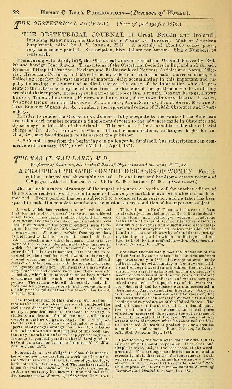 {Free of postage for 1876.) JfHE OBSTETRICAL JOURNAL. THE OBSTETRICAL JOURNAL of Great Britain and L-eland; Including Midwifert, and the Diseases of Women and Infants. With an American Supplement, edited by J. V. Ingham, M.D. A monthly of about 80 octavo pages, very handsomely printed. Subscription, Five Dollars per annum. Single Numbers, 50 cents each. Commencing with April, 1873, the Obstetrical Journal consists of Original Papers by Brit- ish and Foreign Contributors ; Transactions of the Obstetrical Societies in England and abroad ; Reports of Hospital Practice; Reviews and Bibliographical Notices; Articles and Notes, Edito- rial, Historical, Forensic, and Miscellaneous; Selections from Journals; Correspondence, &o. Collecting together the vast amount of material daily accumulating in this important and ra- pidly improving department of medical science, the value of the information which it pre- sents to the subscriber may be estimated from the character of the gentlemen who have already promised their support, including such names as those of Drs. Atthill, Robert Barnes, Henry Bennet, Thomas Chambers, Fleetwood Churchill, Matthews Duncan, Graily Hewitt, Braxton Hicks, Alfred Meadows, W. Leishman, Alex. Simpson, Tyler Smith, Edward J. Tilt, Spencer Wells, &c. &c. ; in short, the representative men of British Obstetrics and Gynae- cology. In order to render the Obstetrical Journal fully adequate to the wants of the American profession, each number contains a Supplement devoted to the advances made in Obstetrics and Gynascology on this side of the Atlantic. This portion of the Journal is under the editorial charge of Dr. J. V. InghaM; to whom editorial communications, exchanges, books for re- view, &c., may be addressed, to the care of the publisher. *js;* Complete sets from the beginning can no longer be furnished, but subscriptions can com- mence with January, 1875, or with Vol. II., April, 1874. T 'HOMAS {T.GAILLARD),M.D., Professor of Obstetrics, &c., in the College of Physicians and Surgeons, N. T., &c. A PRACTICAL TREATISE ON THE DISEASES OF WOMEN. Fourth edition, enlarged and thoroughly revised. In one large and handsome octavo volume of 800 pages, with 191 illustrations. Cloth, $5 00; leather, $6 00. {Just Issued.) The author has taken advantage of the opportunity afforded by the call for another edition of this work to render it worthy a continuance of the very remarkable favor with which it has been received. Every portion has been subjected to a conscientious revision, and no labor has been spared to make it a complete treatise on the most advanced condition of its important subject. A work which has reached a fovirth etlition, and that, too, in the short .space of five 3'ears, has achieved a reputation which places it almost beyond the reach of criticism, and the favorable opinions which we have already expressed of the former editions seem to re- quire that we should do little more than announce this new issue. We cannot refrain from saying that, as a practical work, this is second to none in the Eng- lish, or, indeed, in any other language. The arrange- ment of the contents, the admirably clear manner in which the subject of the differential diagnosis of several of the diseases is handled, leave nothing to be desired by the practitioner who wants a thoroughly clinical work, one to which he can refer in difficult ca.ses of doubtful diagnosis with the certainty of gain- ing light and instruction. Dr. Thomas is a man with a very clear head and decided views, and there seems to be nothing which he so much dislikes as hazy notions of diagnosis and blind routine and unrea.sonable thera- peutics. The student who will thoroughly study this book and test its principles by clinical observation, will certainly not be guilty of these iaaXis.—London Lancet, Feb. 13, IST.'i. The latest edition of this well-known text-book retains the essential characters which rendered the earliest so deservedly popular It is still pre-emi- nently a practical manual, intended to convey to students in a clear and forcible manner a sufficiently complete outline of gynsecology. In a word, we should say that any one who intended to make a special study of gyna}cology could hardly do better than to begin with a minute perusal of this book, and that any one who intended to keep gynecology sub- ordinate to geaeral practice, should hardly fail to have it on hand for future reference.—N. T. Med. Journ., Jan. 1875. Reluctantly we are obliged to close this unsatis- factory notice of so excellent a work, and in conclu- sion would remark that, as a teacher of gynrecology, both didactic and clinical, Prof Thomas has certainly taken the lead far ahead of his confreres, and as an author he certainly has met with unusual and mer- ited success.—^m. Journ. of Obstetrics, Nov. 1874. This volume of Prof. Thomas in its revised form is classicaljwithout being pedantic, full in the details of anatomy and pathology, without ponderous translation of pages of German literature, describes distinctly the details and difficulties of each opera- tion, without wearying and useless minutias, and is in all respects a work worthy of confidence, justify- ing the high regard in which its distiaguijhed au- thor is held by the profession.—Am. Supplement, Obstet. Journ., Oct. 1S74. Professor Thomas fairly took the Profession of the United States by storm when his book first made its appearance early in 1S6S. Its reception was simply enthusiastic, notwithstanding a few adverse criti- cisms from our transatlantic brethren, the first large edition was rapidly exhausted, and in six months a second one was issued, and in two years a third one was announced and published, and we are now pro- mised the fourth. The popularity of this work was not ephemeral, and its success was unprecedented in the annals of American medical literature. Six years is a long plriod in medical soieutific research, but Thomas's work on  Diseases of Women is still the leading native production of the United States. The order, the matter, the absence of theoretical disputa- tiveness, the fairness of statement, and the elegance of diction, preserved throughout the entire range of the book, indicate that Professor Thomas did not overestimate his powers when he conceived the idea and executed the work of producing a new treatise upon diseases of women.—Prof. Fallen, in Louis- ville Med. Journal, Sept. lS7i. Upon looking the work over, we think we can ea- sily see why it should be popular. It is clear and simple in style, and, in the best sense of the word, practical. The arrangement is also natural, and is especially full in the therapeutical department In all our realing of such works as this we know of none other in any language that has made a more favor- able impression on our mind.—Ohioopo Journ. of Nervous and Mental Disc ises, Jau lS7a.