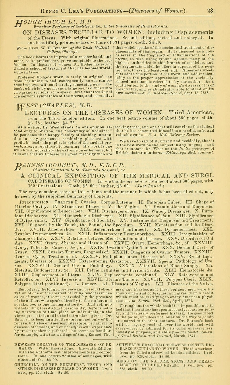 fTODGE {HUGH L.), M.D., J'-J- Emeritus Professor of Obstetrics, &c., in the University of Pennsylvania. ON DISEASES PECULIAR TO WOMEN; including Displacements of the Uterus. With original illustrations. Second edition, revised and enlarged. In one beautifully printed octavo volume of 531 pages, cloth, $4 50. Frora Frof. W. H. Btford, of the Rush Medical College, Chicago. The book bears the impress of a master hand, and must, as its predecessor, prove acceptable to the pro- fession. In diseases of women Dr. Hodge has estab- lished a school of treatment that has become world- wide in fame. Professor Hodge's work is trnly an original one from beginning to end, consequently no one can pe- ruse its pages without learning something new. The book, which is by no means a large nne, is divided into two grand sections, so to speak : first, that treating of the nervous sympathies of the uterus, and, secondly, •,hat which speaks of the mechanical treatment of dis- placements of that organ. He is disposed, as a non- laliever in the frequency of inflammations of the uterus, to take strong ground against many of the highest authorities in this branch of medicine, and the arguments which he offers in support of his posi- tion are, to say the least, well put. Numerous wood- cuts adorn this portion of the work, and add incalcu- lably to the proper appreciation of the variously shaped instruments referred to by our author. As a contribution to the study of women's diseases, it is of great value, and is abundantly able to stand on its own merits.—N. T. Medical Record, Sept. 15, 1868. IW^EST (CHARLES), M.D. LECTTOES ON THE DISEASES OF WOMEN. Third American, from the Third London edition. In one neat octavo volume of about 550 pages, cloth, $3 75 ; leather, $4 75. As a writer. Dr. West stands, in our opinion, se-[seeking truth, and one that will convince the student eond only to Watson, the Macaulay of Medicine;' I that he has committed himself to a candid, safe, and he possesses that happy faculty of clothing instruc- j valuable guide.—N. A. Med.-Chirurg Review. tion in easy garments; combining pleasure with ..„ , , „.,.„ aj.jj, ^vii. profit, he leads his pupils, in spite of the ancient pro. ' . ^e have to say of it, briefly and decidedly, that it verb, along a royal road to learning. His work is one I if t^e tiest work on the subject m any language, and which will not satisfy the extreme on either side, but ^a*. i* stamps Dr. West as the facile princeps of It is one that will please the great majority who are ' British obstetric authors.-£di7i6?fr5r/i Med. Journal. BARNES [ROBERT), M.D., F.R.C.P., ' Ob.itetric Phy.ncian to St. Thnmn.<i'.i Hospital, <£-c. A CLINICAL EXPOSITION OF THE MEDICAL AND SURGI- CAL diseases op WOMEN. In one h!indsomeootp.vo volume of about 800 pages, with 169 illustrations. Cloth. $5 00; leather, $6 00. (Just Tssup.d.) The very complete scope of this volume and the manner in which it has been filled out, may be seen by the subjoined Summary of Contents. Introduction. Chapter I. Ovaries ; Corpus Luteum. II. Fallopian Tubes. III. Shape of Uterine Cavity. IV. Structure of Uterus. V. The Vagina. VI. Examinations and Diagnosis. VII. Significance of Leucorrhoea. VIII. Discharges of Air. IX. Watery Discharges. X. Puru- lent Discharges. XI. Hemorrhagic Discharges. XII. Significance of Pain. XIII. Significance of Dyipareunia. XIV. Significance of Sterility. XV. Instrumental Diagnosis and Treatment. XVI. Diagnosis by the Touch, the Sound, the Speculum. XVII. Menstruation and its Disor- ders. XVIII. Amenorrhoea. XIX. Amenorrhcea (continued). XX. Dysmenorrhoea. XXI. Ovarian Dysmenorrhoea, &c. XXII. Inflammatory Dysmenorrhoea. XXIII. Irregularities of Change of Life. XXIV. Relations between Menstruation and Diseases. XXV. Disorders of Old Age. XXVI. Ovary, Absence and Hernia of. XXVII. Ovary, Hemorrhage, &c., of. XXVIII. Ovary, Tubercle, Cancer, &c , of XXIX. Ovarian Cystic Tumors. XXX. Dermoid Cvsts of Ovary. XXXI. Ovarian Tumors, ProE:nosi.«! of. XXXII. Diagnosis of Ovarian Tumors. XXXIII. Ovarian Cysts, Treatment of XXXIV. Fallopian Tubes, Diseases of. XXXV. Broad Liga- ments, Diseases of. XXXVI. Extra-uterine Gestation. XXXVII. Special Pathology of Ute rus. XXXVIII General Uterine Pathology. XXXIX Alterations of Blood Supply. XL. Metritis, Endometritis, &c. XLI. Pelvic Cellulitis and Peritonitis, &c. XLII. Htematocele, &o XLIII. Displacements of Uterus. XLIV. Displacements (continued). XLV. Retroversion and Retroflexion. XLVI. Inversion. XLVII. Uterine Tumors. XLVIII. Polypus Uteri. XLIX. Polypus Uteri (continued). L. Cancer. LI. Diseases of Vagina. LII. Diseases of the Vulva. Embodyiog the long experience and personal obser- vation of one of the greatest of living teachers in dis- eases of women, it seems pervaded by the presence of the author, who speaks directly to the reader, and speaks, too, as one having authority. And yet, not- withstanding this distinct personality, there is noth- ing narrow as to time, place, or individuals, in the views presented, aodin the instructions given; Dr. Barnes has been an attentive student, not only of Eu- ropean, but also of American literature, pertaining to diseases of females, and enriched\his own experience by treasures thence gathered ; lie seems as familiar, for example, with the writings of Sims, Emmet, Tho- mas, and Peaslee, as if these eminent men were his countrymen and colleagues, and gives them a credit which must be gratifying to every American physi» cian.—Am. Journ. Med. Sci., April, 187-4. Throughout the whole book it is impossible not to feel that theauthorlias spontaneously, conscientious- ly, and fearlessly performed his task. He goes direct to the point, and does not loiter on the way to gossip or quarrel with other authors. Dr. Barnes's book will be eagerly read all over the world, and will everywhere be admired for its comprehensiveness, honesty of purpose, and ability —The Ohstet. Journ. of Great Britain and Ireland, March, 187-1. DEWEES'fi TREATISE ON THE DISEASES OF FE MALES. With illustrations. Eleventh Edition with the Author's last improvements and correc tions. In one octavo volume of 636 pastes, with plates, cloth. %'^ Oo. CHURCHILL ON THE PUERPERAL FEVER AND OTHER DISEASES PECULIAR TO WOMEN. 1 vol. Bvo., pp. 450, cloth. 12 50. ASHWELL'S PRACTICAL TREATISE ON THE DIS- EASES PECULIAR TO WO.AIEN. Third American, from the Third and revised London edition. 1 vol. 8vo., pp. .'528, cloth, m .50. VIEIGS ON THE NATURE, SIGNS, AND TREAT- MENT OF CHILDBED FEVER. 1 vol. 8vo., pp. ■^^t, cloth. *2 00.